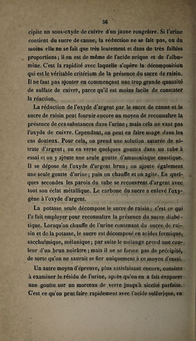 cîpite un sous-oxyde de cuivre d’un jaune rougeâtre. Si l’urine contient du sucre de canne, la réduction ne se fait pas, ou du moins elle ne se fait que très lentement et dans de très faibles , proportions; il en est de même de l’acide urique et de l’albu¬ mine. C’est la rapidité avec laquelle s’opère la décomposition qui est le véritable critérium de la présence du sucre de raisin. Il ne faut pas ajouter en commençant une trop grande quantité de sulfate de cuivre, parce qu’il est moins facile de constater la réaction. La réduction de l’oxyde d’argent par le sucre de canne et le sucre de raisin peut fournir encore un moyen de reconnaître la présence de ces substances dans l’urine; mais cela ne vaut pas l’oxyde de cuivre. Cependant, on peut en faire usage dans les cas douteux. Pour cela, on prend une solution saturée de ni¬ trate d’argent; on en verse quelques gouttes dans un tube à essai et on y ajoute une seule goutte d’ammoniaque caustique. Il se dépose de l’oxyde d’argent brun ; on ajoute également une seule goutte d’urine; puis on chauffe et on agile. En quel¬ ques secondes les parois du tube se recouvrent d’argent avec tout son éclat métallique. Le carbone du sucre a enlevé l’oxy¬ gène à l’oxyde d’argent. La potasse seule décompose le sucre de raisin ; c’est ce qui l’a fait employer pour reconnaître la présence du sucre diabé¬ tique. Lorsqu’on chauffe de l’urine contenant du sucre de rai¬ sin et de la potasse, le sucre est décomposé en acides formique, sacchulmique, mélanique; par suite le mélange prend une cou¬ leur d’un brun noirâtre ; mais il ne se forme pas de précipité, de sorte qu’on ne saurait se fier uniquement à ce moyen d’essai. Un autre moyen d’épreuve, plus satisfaisant encore, consiste à examiner le résidu de l’urine, après qu’on en a fait évaporer une goutte sur un morceau de verre jusqu a siccité parfaite. C'est ce qu on peut faire rapidement avec l’acide sulfurique, en
