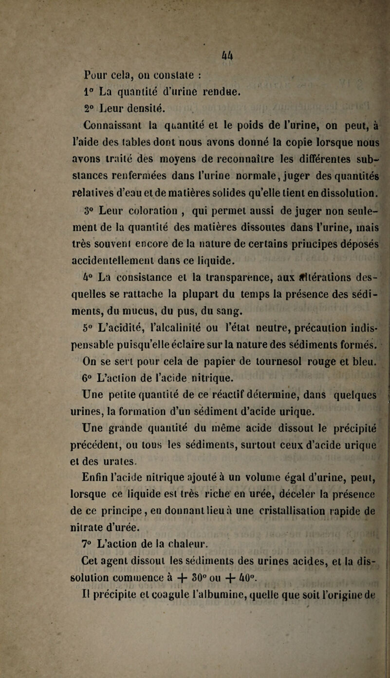 Pour cela, on constate : 1° La quantité d’urine rendue. 2° Leur densité. Connaissant la quantité et le poids de l’urine, on peut, à l’aide des tables dont nous avons donné la copie lorsque nous avons traité des moyens de reconnaître les différentes sub¬ stances renfermées dans l’urine normale, juger des quantités relatives d’eau et de matières solides qu’elle tient en dissolution. 3° Leur coloration , qui permet aussi de juger non seule¬ ment de la quantité des matières dissoutes dans l’urine, mais très souvent encore de la nature de certains principes déposés accidentellement dans ce liquide. U° La consistance et la transparence, aux altérations des¬ quelles se rattache la plupart du temps la présence des sédi¬ ments, du mucus, du pus, du sang. 5° L’acidité, l’alcalinité ou l’état neutre, précaution indis¬ pensable puisqu’elle éclaire sur la nature des sédiments formés. On se sert pour cela de papier de tournesol rouge et bleu. 6° L’action de l’acide nitrique. • . Une petite quantité de ce réactif détermine, dans quelques urines, la formation d’un sédiment d’acide urique. Une grande quantité du même acide dissout le précipité précédent, ou tous les sédiments, surtout ceux d’acide urique et des urates. Enfin l’acide nitrique ajouté à un volume égal d’urine, peut, lorsque ce liquide est très riche en urée, déceler la présence de ce principe, en donnant lieu à une cristallisation rapide de nitrate d’urée. 7° L’action de la chaleur. Cet agent dissout les sédiments des urines acides, et la dis¬ solution commence à -f- 30° ou + A0°. Il précipite et coagule l’albumine, quelle que soit l’origine de