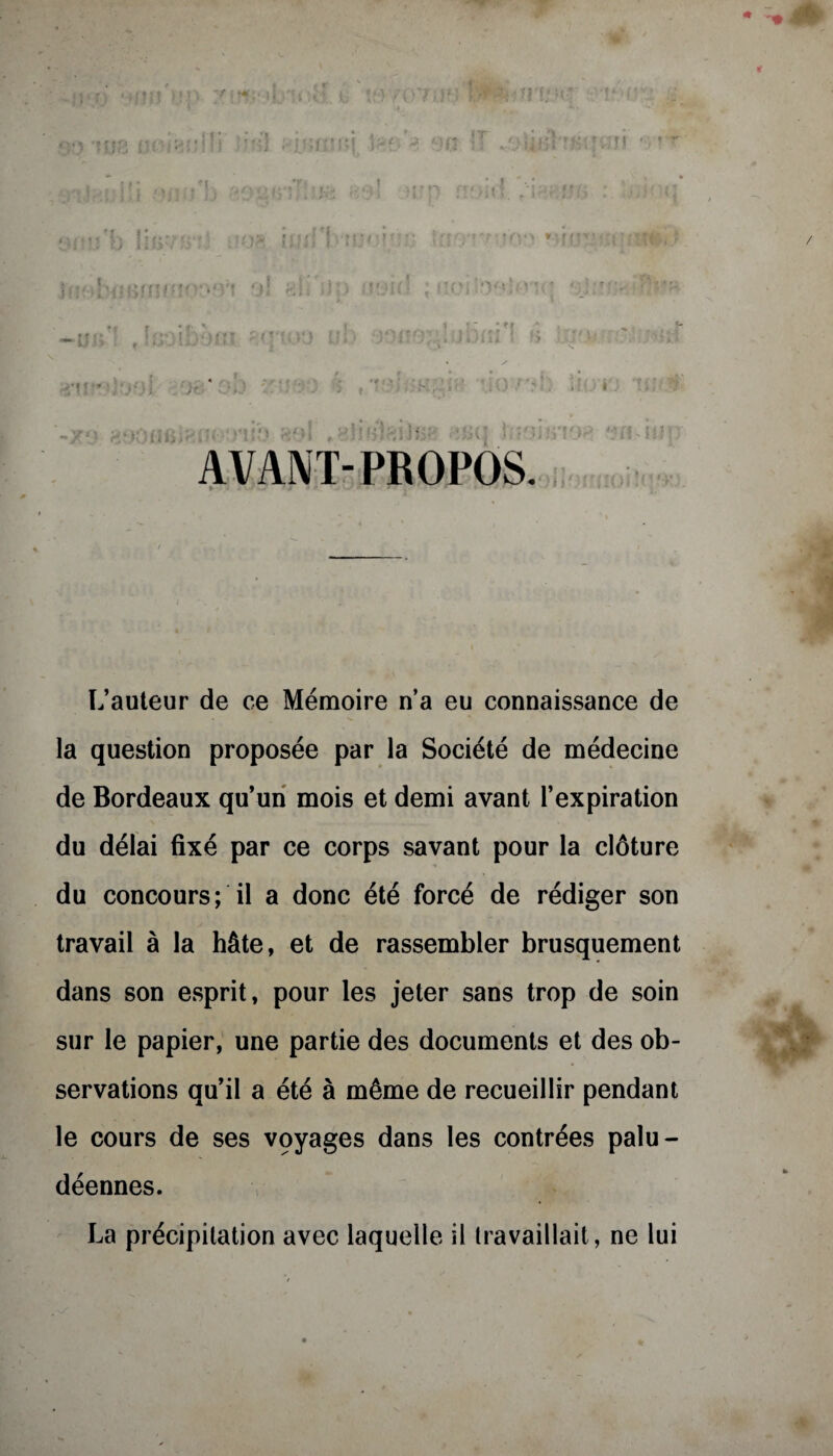 ■* >1 II h TOT! ,;rî )! « * i; i T ? * 1' ' 5“ A ibm s b AVANT-PROPOS. L’auteur de ce Mémoire n’a eu connaissance de la question proposée par la Société de médecine de Bordeaux qu’un mois et demi avant l’expiration du délai fixé par ce corps savant pour la clôture du concours; il a donc été forcé de rédiger son travail à la hâte, et de rassembler brusquement dans son esprit, pour les jeter sans trop de soin sur le papier, une partie des documents et des ob¬ servations qu’il a été à même de recueillir pendant le cours de ses voyages dans les contrées palu¬ déennes. La précipitation avec laquelle il travaillait, ne lui