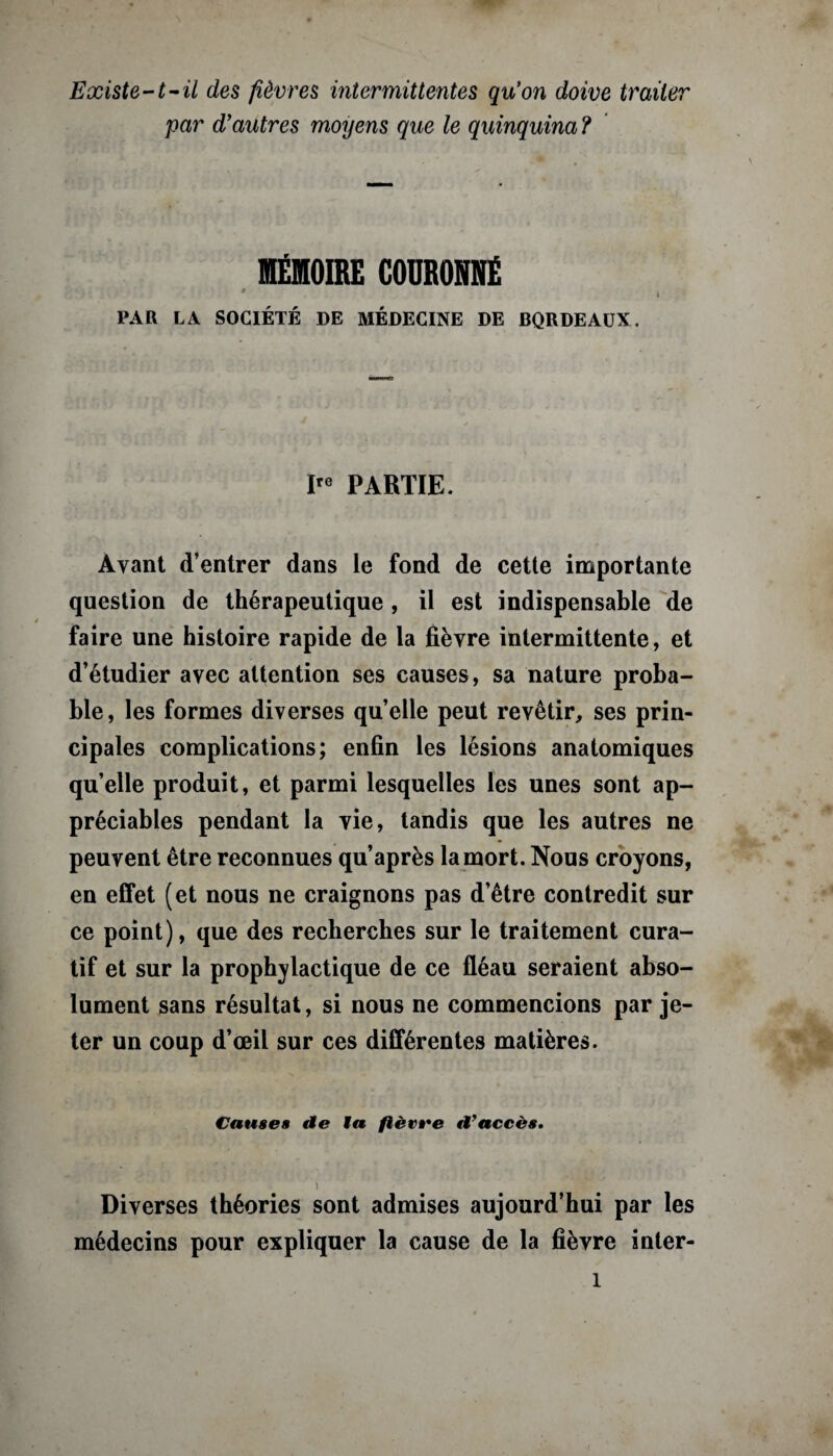 Existe-1-il des fièvres intermittentes qu'on doive traiter par d'autres moyens que le quinquina ? MÉMOIRE COURONNÉ # PAR LA SOCIÉTÉ DE MÉDECINE DE BQRDEAUX. Ire PARTIE. Ayant d’entrer dans le fond de cette importante question de thérapeutique , il est indispensable de faire une histoire rapide de la fièvre intermittente, et d’étudier avec attention ses causes, sa nature proba¬ ble, les formes diverses quelle peut revêtir, ses prin¬ cipales complications; enfin les lésions anatomiques quelle produit, et parmi lesquelles les unes sont ap¬ préciables pendant la vie, tandis que les autres ne peuvent être reconnues qu’après la mort. Nous croyons, en effet (et nous ne craignons pas d’être contredit sur ce point), que des recherches sur le traitement cura¬ tif et sur la prophylactique de ce fléau seraient abso¬ lument sans résultat, si nous ne commencions par je¬ ter un coup d’œil sur ces différentes matières. Causes de Ma fièvre d'accès, \ Diverses théories sont admises aujourd’hui par les médecins pour expliquer la cause de la fièvre inter-