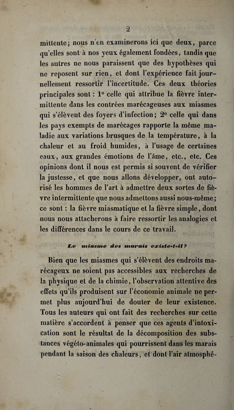 mittente; nous n’en examinerons ici que deux, parce qu’elles sont à nos yeux également fondées, tandis que les autres ne nous paraissent que des hypothèses qui ne reposent sur rien, et dont l’expérience fait jour¬ nellement ressortir l’incertitude. Ces deux théories principales sont : 1° celle qui attribue la fièvre inter¬ mittente dans les contrées marécageuses aux miasmes qui s’élèvent des foyers d’infection ; 2° celle qui dans les pays exempts de marécages rapporte la même ma¬ ladie aux variations brusques de la température, à la chaleur et au froid humides, à l’usage de certaines eaux, aux grandes émotions de l’âme, etc., etc. Ces opinions dont il nous est permis si souvent de vérifier la justesse, et que nous allons développer, ont auto¬ risé les hommes de l’art à admettre deux sortes de fiè¬ vre intermittente que nous admettons aussi nous-même; ce sont : la fièvre miasmatique et la fièvre simple, dont nous nous attacherons à faire ressortir les analogies et les différences dans le cours de ce travail. De miasme des marais existe-t-il ? Bien que les miasmes qui s’élèvent des endroits ma¬ récageux ne soient pas accessibles aux recherches de la physique et de la chimie, l’observation attentive des effets qu’ils produisent sur l’économie animale ne per¬ met plus aujourd’hui de douter de leur existence. Tous les auteurs qui ont fait des recherches sur cette matière s’accordent à penser que ces agents d’intoxi¬ cation sont le résultat de la décomposition des subs¬ tances végéto-animales qui pourrissent dans les marais pendant la saison des chaleurs, et dont l’air atmosphé-