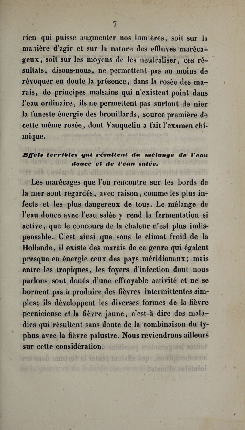 rien qui puisse augmenter nos lumières, soit sur la ma lière d’agir et sur la nature des effluves maréca¬ geux, soit sur les moyens de les neutraliser, ces ré¬ sultats, disons-nous, ne permettent pas au moins de révoquer en doute la présence, dans la rosée des ma¬ rais, de principes malsains qui n’existent point dans l’eau ordinaire, ils ne permettent pas surtout de nier la funeste énergie des brouillards, source première de cette même rosée , dont Yauquelin a fait l’examen chi- i mique. Effets terribles qui résultent tlu mélange de Veau douce et de l’eau salée. Les marécages que l’on rencontre sur les bords de la mer sont regardés, avec raison, comme les plus in¬ fects et les plus dangereux de tous. Le mélange de l’eau douce avec l’eau salée y rend la fermentation si active, que le concours de la chaleur n’est plus indis¬ pensable. C’est ainsi que sous le climat froid de la Hollande, il existe des marais de ce genre qui égalent presque en énergie ceux des pays méridionaux; mais entre les tropiques, les foyers d’infection dont nous parlons sont doués d’une effroyable activité et ne se bornent pas à produire des fièvres intermittentes sim¬ ples; ils développent les diverses formes de la fièvre pernicieuse et la fièvre jaune, c’est-à-dire des mala¬ dies qui résultent sans doute de la combinaison du ty¬ phus avec la fièvre palustre. Nous reviendrons ailleurs sur cette considération.