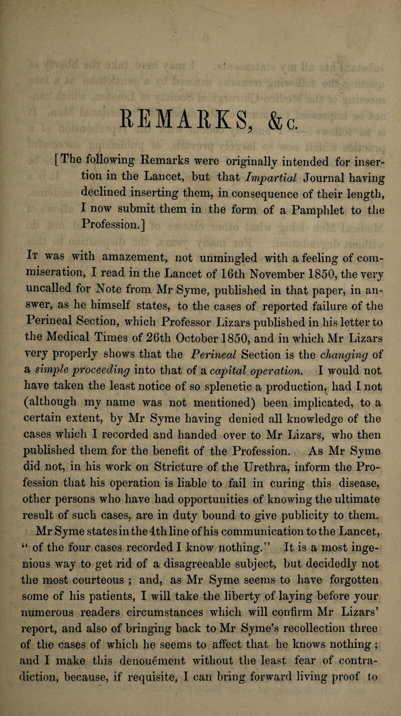 REMARKS, &c. [The following Remarks were originally intended for inser¬ tion in the Lancet, but that Impartial Journal having declined inserting them, in consequence of their length, I now submit them in the form of a Pamphlet to the Profession.] It was with amazement, not unmingled with a feeling of com¬ miseration, I read in the Lancet of 16th November 1850, the very uncalled for Note from Mr Syme, published in that paper, in an¬ swer, as he himself states, to the cases of reported failure of the Perineal Section, which Professor Lizars published in liis letter to the Medical Times of 26th October 1850, and in which Mr Lizars very properly shows that the Perineal Section is the changing of a simple proceeding into that of a capital operation. I would not have taken the least notice of so splenetic a production, had I not (although my name was not mentioned) been implicated, to a certain extent, by Mr Syme having denied all knowledge of the cases which I recorded and handed over to Mr Lizars, who then published them for the benefit of the Profession. As Mr Syme did not, in his work on Stricture of the Urethra, inform the Pro¬ fession that his operation is liable to fail in curing this disease, other persons who have had opportunities of knowing the ultimate result of such cases, are in duty bound to give publicity to them. Mr Syme states in the 4th line of his communication to the Lancet, “ of the four cases recorded I know nothing.” It is a most inge¬ nious way to get rid of a disagreeable subject, but decidedly not the most courteous ; and, as Mr Syme seems to have forgotten some of his patients, I will take the liberty of laying before your numerous readers circumstances which will confirm Mr Lizars’ report, and also of bringing back to Mr Syme’s recollection three of the cases of which he seems to affect that he knows nothing; and I make this denouement without the least fear of contra¬ diction, because, if requisite, I can bring forward living proof to