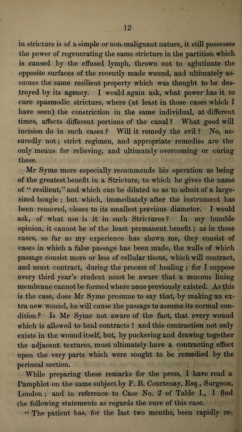 in stricture is of a simple or non-malignant nature, it still possesses the power of regenerating the same stricture in the partition which is caused by the effused lymph, thrown out to aglutinate the opposite surfaces of the recently made wound, and ultimately as¬ sumes the same resilient property which was thought to be des¬ troyed by its agency. I would again ask, what power has it to cure spasmodic stricture, where (at least in those cases which I have seen) the constriction in the same individual, at different times, affects different portions of the canal ? What good will incision do in such cases ? Will it remedy the evil ? No, as¬ suredly not; strict regimen, and appropriate remedies are the only means for relieving, and ultimately overcoming or curing these. Mr Syme more especially recommends his operation as being of the greatest benefit in a Stricture, to which he gives the name of “ resilient,” and which can be dilated so as to admit of a large¬ sized bougie ; but which, immediately after the instrument has been removed, closes to its smallest previous diameter. I would ask, of what use is it in such Strictures ? In my humble opinion, it cannot be of the least permanent benefit; as in those cases, so far as my experience has shown me, they consist of cases in which a false passage has been made, the walls of which passage consist more or less of cellular tissue, which will contract, and must contract, during the process of healing ; for I suppose every third year’s student must be aware that a mucous lining membrane cannot be formed where none previously existed. As this is the case, does Mr Syme presume to say that, by making an ex¬ tra new wound, he will cause the passage to assume its normal con¬ dition P Is Mr Syme not aware of the fact, that every wound which is allowed to heal contracts ? and this contraction not only exists in the wound itself, but, by puckering and drawing together the adjacent textures, must ultimately have a contracting effect upon the very parts which were sought to be remedied by the perineal section. While preparing these remarks for the press, I have read a Pamphlet on the same subject by F. B. Courtenay, Esq., Surgeon, London ; and in reference to Case No. 2 of Table I., I find the following statements as regards the cure of this case. “ The patient has, for the last two months, been rapidly re-