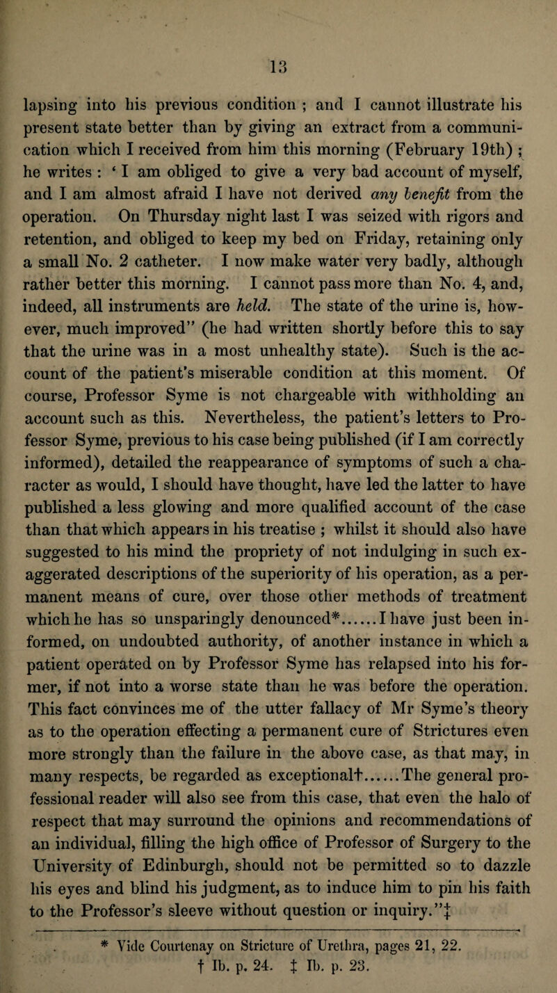 lapsing into his previous condition ; and I cannot illustrate his present state better than by giving an extract from a communi¬ cation which I received from him this morning (February 19th) ; he writes : ‘ I am obliged to give a very bad account of myself, and I am almost afraid I have not derived any benefit from the operation. On Thursday night last I was seized with rigors and retention, and obliged to keep my bed on Friday, retaining only a small No. 2 catheter. I now make water very badly, although rather better this morning. I cannot pass more than No. 4, and, indeed, all instruments are held. The state of the urine is, how¬ ever, much improved” (he had written shortly before this to say that the urine was in a most unhealthy state). Such is the ac¬ count of the patient’s miserable condition at this moment. Of course, Professor Syme is not chargeable with withholding an account such as this. Nevertheless, the patient’s letters to Pro¬ fessor Syme, previous to his case being published (if I am correctly informed), detailed the reappearance of symptoms of such a cha¬ racter as would, I should have thought, have led the latter to have published a less glowing and more qualified account of the case than that which appears in his treatise ; whilst it should also have suggested to his mind the propriety of not indulging in such ex¬ aggerated descriptions of the superiority of his operation, as a per¬ manent means of cure, over those other methods of treatment which he has so unsparingly denounced*.I have just been in¬ formed, on undoubted authority, of another instance in which a patient operated on by Professor Syme has relapsed into his for¬ mer, if not into a worse state than he was before the operation. This fact convinces me of the utter fallacy of Mr Syme’s theory as to the operation effecting a permanent cure of Strictures even more strongly than the failure in the above case, as that may, in many respects, be regarded as exceptionalt.The general pro¬ fessional reader will also see from this case, that even the halo of respect that may surround the opinions and recommendations of an individual, filling the high office of Professor of Surgery to the University of Edinburgh, should not be permitted so to dazzle his eyes and blind his judgment, as to induce him to pin his faith to the Professor’s sleeve without question or inquiry. ”;j; * Vide Courtenay on Stricture of Urethra, pages 21, 22. f lb. p. 24. $ lb. p. 23.