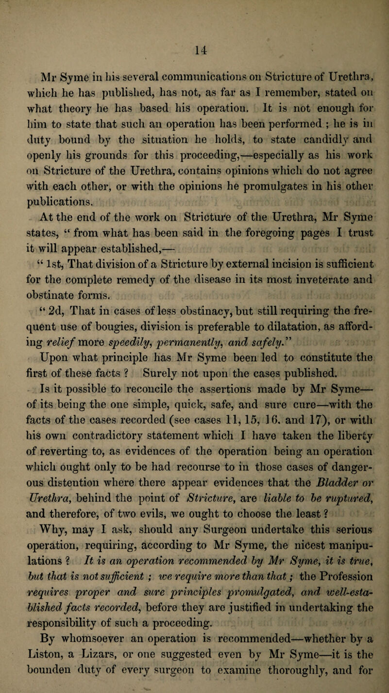 Mr Syme in his several communications on Stricture of Urethra, which he has published, has not, as far as I remember, stated on what theory he has based his operation. It is not enough for him to state that such an operation has been performed ; he is in duty bound by the situation he holds, to state candidly and openly his grounds for this proceeding,—especially as his work on Stricture of the Urethra, contains opinions which do not agree with each other, or with the opinions he promulgates in his other publications. At the end of the work on Stricture of the Urethra, Mr Syme states, “ from what has been said in the foregoing pages I trust it will appear established,— “ 1st, That division of a Stricture by external incision is sufficient for the complete remedy of the disease in its most inveterate and obstinate forms. “ 2d, That in cases of less obstinacy, but still requiring the fre¬ quent use of bougies, division is preferable to dilatation, as afford¬ ing relief more speedily, permanently, and safely Upon what principle has Mr Syme been led to constitute the first of these facts ? Surely not upon the cases published. Is it possible to reconcile the assertions made by Mr Syme— of its being the one simple, quick, safe, and sure cure—with the facts of the cases recorded (see cases 11,15, 16. and 17), or with his own contradictory statement which I have taken the liberty of reverting to, as evidences of the operation being an operation which ought only to be had recourse to in those cases of danger¬ ous distention where there appear evidences that the Bladder or Urethra, behind the point of Stricture, are liable to be ruptured, and therefore, of two evils, we ought to choose the least ? Why, may I ask, should any Surgeon undertake this serious operation, requiring, according to Mr Syme, the nicest manipu¬ lations ? It is an operation recommended by Mr Syme, it is true, but that is not sufficient ; we require more than that; the Profession requires proper and sure principles promulgated, and well-esta¬ blished facts recorded, before they are justified in undertaking the responsibility of such a proceeding. By whomsoever an operation is recommended—whether by a Liston, a Lizars, or one suggested even by Mr Syme—it is the bounden duty of every surgeon to examine thoroughly, and for