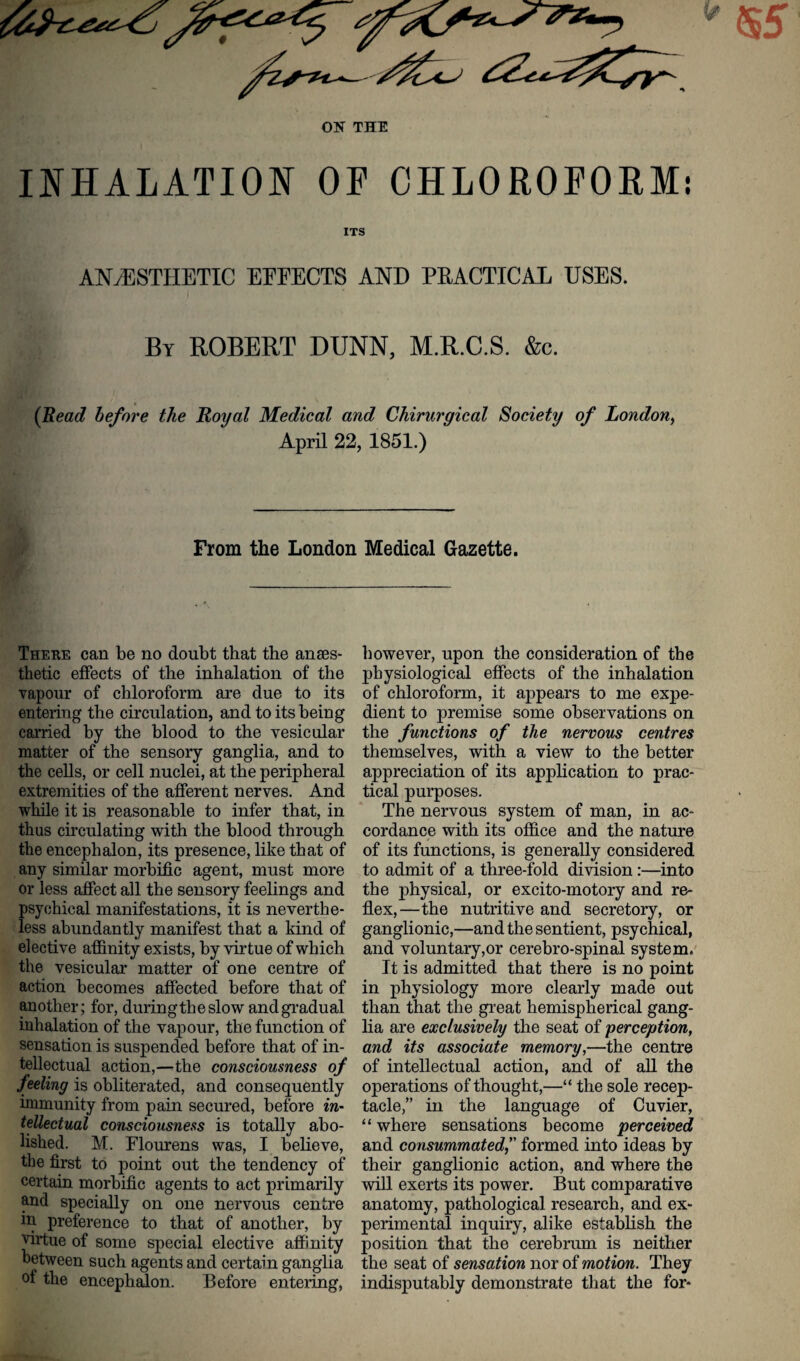 INHALATION OF CHLOROFORM: ITS ANAESTHETIC EFFECTS AND PRACTICAL USES. By ROBERT DUNN, M.R.C.S. &c. (Read before the Royal Medical and Chirurgical Society of London, April 22, 1851.) From the London Medical Gazette. There can be no doubt that the anaes¬ thetic effects of the inhalation of the vapour of chloroform are due to its entering the circulation, and to its being carried by the blood to the vesicular matter of the sensory ganglia, and to the cells, or cell nuclei, at the peripheral extremities of the afferent nerves. And while it is reasonable to infer that, in thus circulating with the blood through the encephalon, its presence, like that of any similar morbific agent, must more or less affect all the sensory feelings and psychical manifestations, it is neverthe¬ less abundantly manifest that a kind of elective affinity exists, by virtue of which the vesicular matter of one centre of action becomes affected before that of another; for, duringtheslow and gradual inhalation of the vapour, the function of sensation is suspended before that of in¬ tellectual action,—the consciousness of feeling is obliterated, and consequently immunity from pain secured, before m- tellectual consciousness is totally abo¬ lished. M. Flourens was, I believe, the first to point out the tendency of certain morbific agents to act primarily and specially on one nervous centre in preference to that of another, by virtue of some special elective affinity between such agents and certain ganglia of the encephalon. Before entering, however, upon the consideration of the physiological effects of the inhalation of chloroform, it appears to me expe¬ dient to premise some observations on the functions of the nervous centres themselves, with a view to the better appreciation of its application to prac¬ tical purposes. The nervous system of man, in ac¬ cordance with its office and the nature of its functions, is generally considered to admit of a three-fold division:—into the physical, or excito-motory and re¬ flex,—the nutritive and secretory, or ganglionic,—and the sentient, psychical, and voluntary,or cerebro-spinal system. It is admitted that there is no point in physiology more clearly made out than that the great hemispherical gang¬ lia are exclusively the seat of perception, and its associate memory,—the centre of intellectual action, and of all the operations of thought,—“ the sole recep¬ tacle,” in the language of Cuvier, “ where sensations become perceived and consummatedformed into ideas by their ganglionic action, and where the will exerts its power. But comparative anatomy, pathological research, and ex¬ perimental inquiry, alike establish the position that the cerebrum is neither the seat of sensation nor of motion. They indisputably demonstrate that the for-