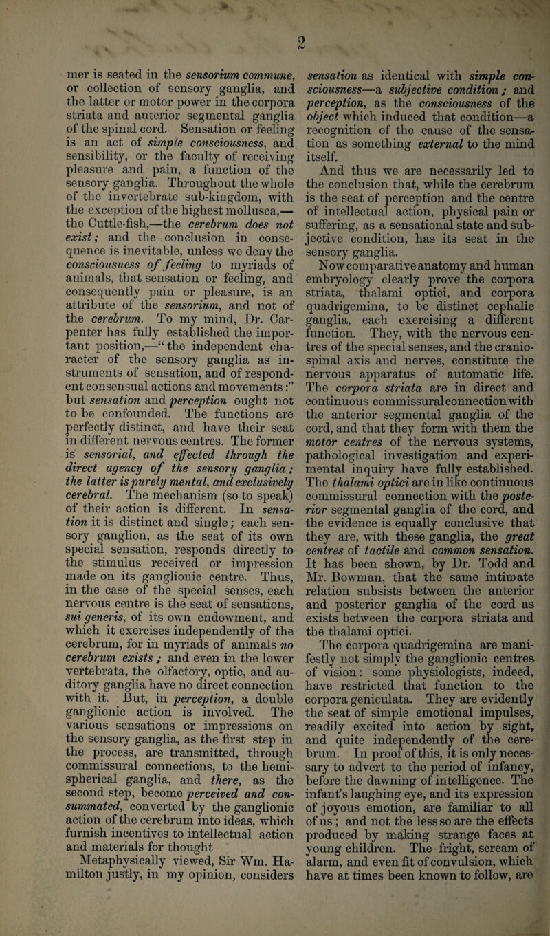 ■ 2 mer is seated in the sensorium commune, or collection of sensory ganglia, and the latter or motor power in the corpora striata and anterior segmental ganglia of the spinal cord. Sensation or feeling is an act of simple consciousness, and sensibility, or the faculty of receiving pleasure and pain, a function of the sensory ganglia. Throughout the whole of the invertebrate sub-kingdom, with the exception of the highest mollusca,— the Cuttle-fish,—the cerebrum does not exist; and the conclusion in conse¬ quence is inevitable, unless we deny the consciousness of feeling to myriads of animals, that sensation or feeling, and consequently pain or pleasure, is an attribute of the sensorium, and not of the cerebrum. To my mind, Dr. Car¬ penter has fully established the impor¬ tant position,—“the independent cha¬ racter of the sensory ganglia as in¬ struments of sensation, and of respond¬ ent consensual actions and movements but sensation and perception ought not to be confounded. The functions are perfectly distinct, and have their seat in different nervous centres. The former is sensorial, and effected through the direct agency of the sensory ganglia: the latter is purely mental, and exclusively cerebral. The mechanism (so to speak) of their action is different. In sensa¬ tion it is distinct and single; each sen¬ sory ganglion, as the seat of its own special sensation, responds directly to the stimulus received or impression made on its ganglionic centre. Thus, in the case of the special senses, each nervous centre is the seat of sensations, sui generis, of its own endowment, and which it exercises independently of the cerebrum, for in myriads of animals no cerebrum exists ; and even in the lower vertebrata, the olfactory, optic, and au¬ ditory ganglia have no direct connection with it. But, in perception, a double ganglionic action is involved. The various sensations or impressions on the sensory ganglia, as the first step in the process, are transmitted, through commissural connections, to the hemi¬ spherical ganglia, and there, as the second step, become perceived and con¬ summated, converted by the ganglionic action of the cerebrum into ideas, which furnish incentives to intellectual action and materials for thought Metaphysically viewed, Sir Wm. Ha¬ milton justly, in my opinion, considers sensation as identical with simple con¬ sciousness—a subjective condition ; and perception, as the consciousness of the object which induced that condition—a recognition of the cause of the sensa¬ tion as something external to the mind itself. And thus we are necessarily led to the conclusion that, while the cerebrum is the seat of perception and the centre of intellectual action, physical pain or suffering, as a sensational state and sub¬ jective condition, has its seat in the sensory ganglia. Nowcomparativeanatomy and human embryology clearly prove the corpora striata, thalami optici, and corpora quadrigemina, to be distinct cephalic ganglia, each exercising a different function. They, with the nervous cen¬ tres of the special senses, and the cranio¬ spinal axis and nerves, constitute the nervous apparatus of automatic life. The corpora striata are in direct and continuous commissuralconnectionwith the anterior segmental ganglia of the cord, and that they form with them the motor centres of the nervous systems, pathological investigation and experi¬ mental inquiry have fully established. The thalami optici are in like continuous commissural connection with the poste¬ rior segmental ganglia of the cord, and the evidence is equally conclusive that they are, with these ganglia, the great centres of tactile and common sensation. It has been shown, by Dr. Todd and Mr. Bowman, that the same intimate relation subsists between the anterior and posterior ganglia of the cord as exists between the corpora striata and the thalami optici. The corpora quadrigemina are mani¬ festly not simply the ganglionic centres of vision: some physiologists, indeed, have restricted that function to the corpora geniculata. They are evidently the seat of simple emotional impulses, readily excited into action by sight, and quite independently of the cere¬ brum. In proof of this, it is only neces¬ sary to advert to the period of infancy, before the dawning of intelligence. The infant’s laughing eye, and its expression of joyous emotion, are familiar to all of us; and not the less so are the effects produced by making strange faces at young children. The fright, scream of alarm, and even fit of convulsion, which have at times been known to follow, are