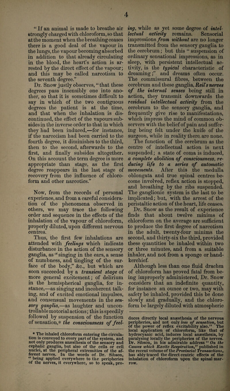 “ If an animal is made to breathe air strongly charged with chloroform, so that at the moment when the breathing ceases there is a good deal of the vapour in the lungs, the vapour becoming absorbed in addition to that already circulating in the blood, the heart’s action is ar¬ rested by the direct effect of the vapour; and this may be called narcotism to the seventh degree.” Dr. Snow justly observes, “that these degrees pass insensibly one into ano¬ ther, so that it is sometimes difficult to say in which of the two contiguous degrees the patient is at the time, and that when the inhalation is dis¬ continued, the effect of the vapours sub¬ sides in the inverse order to that in which they had been induced,—for instance, if the narcotism had been carried to the fourth degree, it diminishes to the third, then to the second, afterwards to the first, and finally subsides altogether. On this account the term degree is more appropriate than stage, as the first degree reappears in the last stage of recovery from the influence of chloro¬ form and other narcotics.” Now, from the records of personal experience, and from a careful considera¬ tion of the phenomena observed in others, we may trace the following order and sequence in the effects of the inhalation of the vapour of chloroform, properly diluted, upon different nervous centres. Thus, the first few inhalations are attended with feelings which indicate disturbance in the action of the sensory ganglia, as“ singing in the ears, a sense of numbness, and tingling of the sur¬ face of the body,” &c., but which are soon succeeded by a transient stage of more general excitement; of delirium in the hemispherical gauglia, for in¬ stance,—as singing and incoherent talk¬ ing, and of excited emotional impulses, and consensual movements in the sen¬ sory ganglia,—as laughter and uncon¬ trollable motorial actions; this is speedily followed by suspension of the function of sensation,* the consciousness of fee l- * The inhaled chloroform entering the circula¬ tion is conveyed to every part of the system, and not only produces anaesthesia of the sensory and cephalic ganglia, but also of the cells or cell nuclei, at the peripheral extremities of the af¬ ferent nerves. In the words of Dr. Sibson, “ being applied everywhere to the peripheries of the nerves, it everywhere, so to speak, pro- ing, while as yet some degree of intel¬ lectual activity remains. Sensorial impressions from without are no longer transmitted from the sensory ganglia to the cerebrum; but this “ suspension of ordinary sensational impressions, as in sleep, with persistent intellectual ac¬ tivity, is the typical characteristic of dreaming;” and dreams often occur. The commissural fibres, between the cerebrum and these ganglia, Reil's nerves of the internal senses being still in action, they transmit downwards the residual intellectual activity from the cerebrum to the sensory ganglia, and frequently give rise to manifestations, which impress the mind of common ob¬ servers with the belief of pain and suffer¬ ing being felt under the knife of the surgeon, while in reality there, are none. The function of the cerebrum as the centre of intellectual action is next suspended; a state of coma is induced, a complete abolition of consciousness, re¬ ducing life to a series of automatic movements. After this the medulla oblongata and true spinal centres be¬ come involved, reflex action is stopped, and breathing by the ribs suspended. The ganglionic system is the last to be implicated; but, with the arrest of the peristaltic action of the heart, life ceases. Dr. Snow as the result of experience finds that about twelve minims of chloroform on the average are sufficient to produce the first degree of narcotism in the adult, twenty-four minims the second, and thirty-six the third, provided these quantities be inhaled within two or three minutes, and from a suitable inhaler, and not from a sponge or hand¬ kerchief. Although less than one fluid drachm of chloroform has proved fatal from be¬ ing improperly administered, Dr. Snow considers that an indefinite quantity, for instance an ounce or two, may with safety be inhaled, provided this be done slowly and gradually, and the chloro¬ form be largely diluted with atmospheric duces directly local anaesthesia of the nervous peripheries, and not only loss of sensation, but of the power of reflex excitability also.” The local application of chloroform, like that of hydrocyanic acid, induces local anaesthesia, by paralysing locally the peripheries of the nerves. Dr. Sibson, in his admirable address “ On the Causes which Excite Respiration,” published in the recent volume of the Provincial Transactions, has ably traced the direct centric effects of the inhalation of chloroform upon the spinal mar¬ row.
