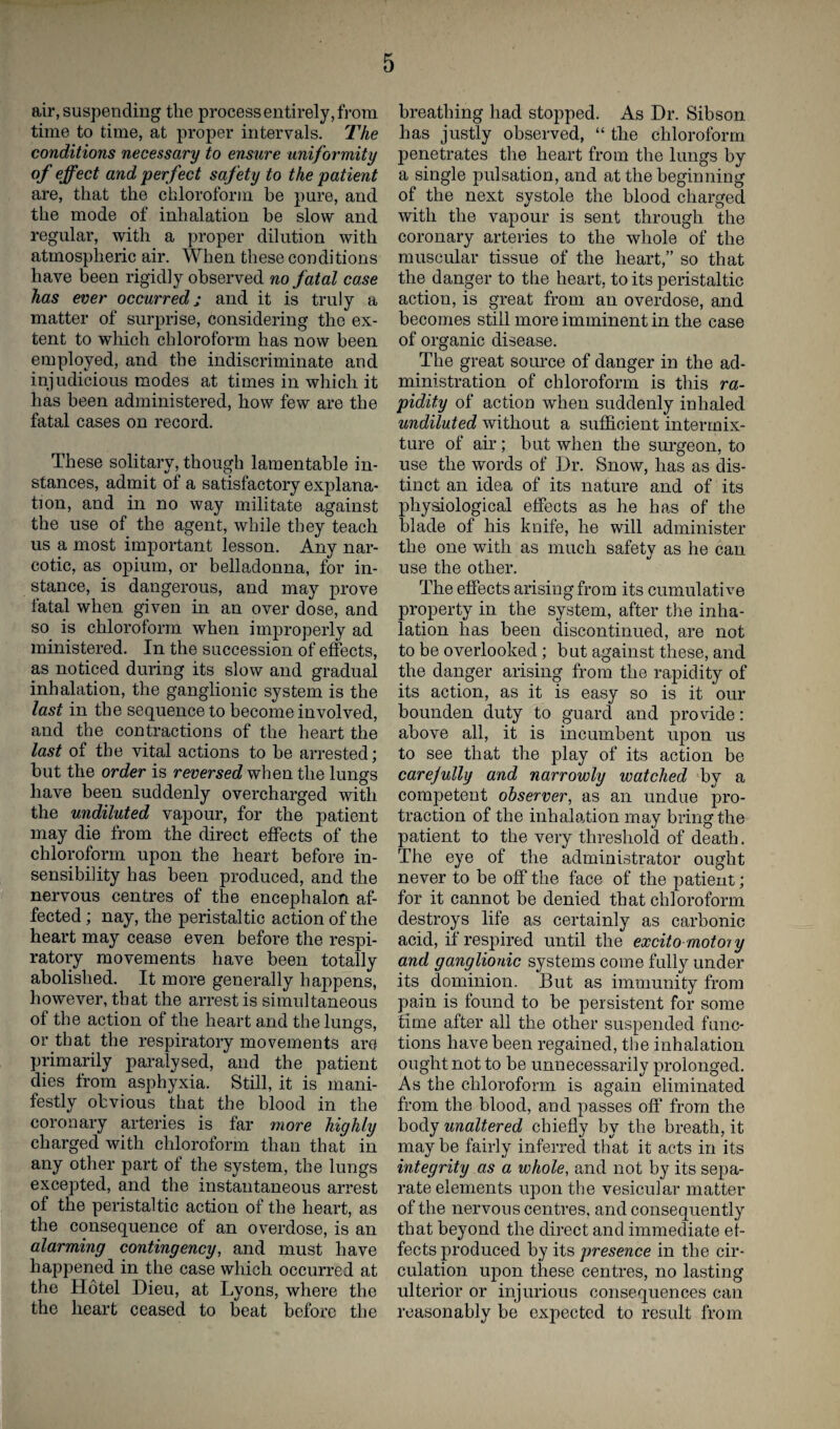 air, suspending the process entirely, from time to time, at proper intervals. The conditions necessary to ensure uniformity of effect and perfect safety to the patient are, that the chloroform be pure, and the mode of inhalation be slow and regular, with a proper dilution with atmospheric air. When these conditions have been rigidly observed no fatal case has ever occurred; and it is truly a matter of surprise, considering the ex¬ tent to which chloroform has now been employed, and the indiscriminate and injudicious modes at times in which it has been administered, how few are the fatal cases on record. These solitary, though lamentable in¬ stances, admit of a satisfactory explana- tion, and in no way militate against the use of the agent, while they teach us a most important lesson. Any nar¬ cotic, as opium, or belladonna, for in¬ stance, is dangerous, and may prove fatal when given in an over dose, and so is chloroform when improperly ad ministered. In the succession of effects, as noticed during its slow and gradual inhalation, the ganglionic system is the last in the sequence to become involved, and the contractions of the heart the last of the vital actions to be arrested; but the order is reversed when the lungs have been suddenly overcharged with the undiluted vapour, for the patient may die from the direct effects of the chloroform upon the heart before in¬ sensibility has been produced, and the nervous centres of the encephalon af¬ fected ; nay, the peristaltic action of the heart may cease even before the respi¬ ratory movements have been totally abolished. It more generally happens, however, that the arrest is simultaneous of the action of the heart and the lungs, or that the respiratory movements are primarily paralysed, and the patient dies from asphyxia. Still, it is mani¬ festly obvious that the blood in the coronary arteries is far more highly charged with chloroform than that in any other part of the system, the lungs excepted, and the instantaneous arrest of the peristaltic action of the heart, as the consequence of an overdose, is an alarming contingency, and must have happened in the case which occurred at the Hotel Dieu, at Lyons, where the the heart ceased to beat before the breathing had stopped. As Dr. Sibson has justly observed, “ the chloroform penetrates the heart from the lungs by a single pulsation, and at the beginning of the next systole the blood charged with the vapour is sent through the coronary arteries to the whole of the muscular tissue of the heart,” so that the danger to the heart, to its peristaltic action, is great from an overdose, and becomes still more imminent in the case of organic disease. The great source of danger in the ad¬ ministration of chloroform is this ra¬ pidity of action when suddenly inhaled undiluted without a sufficient intermix¬ ture of air; but when the surgeon, to use the words of Dr. Snow, has as dis¬ tinct an idea of its nature and of its physiological effects as he has of the blade of his knife, he will administer the one with as much safety as he can use the other. The effects arising from its cumulative property in the system, after the inha¬ lation has been discontinued, are not to be overlooked; but against these, and the danger arising from the rapidity of its action, as it is easy so is it our bounden duty to guard and provide: above all, it is incumbent upon us to see that the play of its action be carefully and narrowly watched by a competent observer, as an undue pro¬ traction of the inhalation may bring the patient to the very threshold of death. The eye of the administrator ought never to be off the face of the patient; for it cannot be denied that chloroform destroys life as certainly as carbonic acid, if respired until the excito motor y and ganglionic systems come fully under its dominion. But as immunity from pain is found to be persistent for some time after all the other suspended func¬ tions have been regained, the inhalation ought not to be unnecessarily prolonged. As the chloroform is again eliminated from the blood, and passes off from the body unaltered chiefly by the breath, it maybe fairly inferred that it acts in its integrity as a whole, and not by its sepa¬ rate elements upon the vesicular matter of the nervous centres, and consequently that beyond the direct and immediate ef¬ fects produced by its presence in the cir¬ culation upon these centres, no lasting ulterior or injurious consequences can reasonably be expected to result from