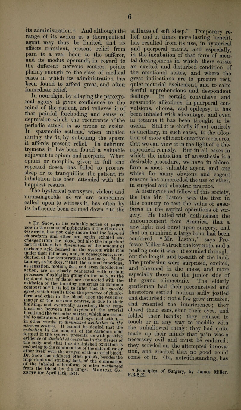 its administration.* And although the range of its action as a therapeutical agent may thus be limited, and its effects transient, present relief from pain is a real boon to the sufferer, and its modus operandi, in regard to the different nervous centres, points plainly enough to the class of medical cases in which its administration has been found to afford great, and often immediate relief. In neuralgia, by allaying the paroxys¬ mal agony it gives confidence to the mind of the patient, and relieves it of that painful foreboding and sense of depression which the recurrence of the periodic attack is so prone to excite. In spasmodic asthma, when inhaled during the fit, by subduing the spasm it affords present relief. In delirium tremens it has been found a valuable adjuvant to opium and morphia. When opium or morphia, given in full and repeated doses, has failed to procure sleep or to tranquillize the patient, its inhalation has been attended with the happiest results. The hysterical paroxysm, violent and unmanageable as we are sometimes called upon to witness it, has often by its influence been calmed down “to the * Dr. Snow, in his valuable series of papers now in the course of publication in the Medical Gazette, has not only shown that the inspired chloroform and ether are again exhaled un¬ changed from the blood, but also the important fact that there is a diminution of the amount ol carbonic acid formed in the system while it is under their influence, and, in consequence, a re¬ duction of the temperature of the body. Main¬ taining, as he does, “that the animal functions, as sensation, motion, &c., and even intellectual action, are as closely connected with certain processes of oxidation going on the body, as the light and heat of flame are connected with the oxidation of the burning materials in common combustion” he is led to infer that the specific effect, which results from the presence of chloro¬ form and ether in the blood upon the vesicular matter of the nervous centres, is due to their limiting, and eventually arresting, those com¬ binations between the oxygen of the arterial blood and the vesicular matter, which are essen¬ tial to sensation, motion, and psychical action,— in other words, to diminished oxidation in the nervous centres. It cannot be denied that the reduction in the amount of the carbonic acid formed in the system presents us with positive evidence of diminished oxidation in the tissues of the body, and that this diminished oxidation is not owing to the combination of the chloroform or ethei itself with the oxygen of the arterial blood. Dr. Snow lias adduced other proofs, besides the important and striking fact, of the elimination th<Vu nhAledJ c]lIorof°rai or ether unchanged from the blood by the lungs. Medical Ga¬ zette for April 11th, 1851. stillness of soft sleep.” Temporary re¬ lief, and at times more lasting benefit, has resulted from its use, in hysterical and puerperal mania, and especially, in the incubation of that form of men¬ tal derangement in which there exists an excited and disturbed condition of the emotional states, and where the great indications are to procure rest, quiet motorial excitement, and to calm fearful apprehensions and despondent feelings. In certain convulsive and spasmodic affections, in puerperal con¬ vulsions, chorea, and epilepsy, it has been inhaled with advantage, and even in tetanus it has been thought to be useful. Still it is chiefly if not entirely as ancillary, in such cases, to the adop¬ tion of more efficient curative measures, that we can view it in the light of a the¬ rapeutical remedy. But in all cases in which the induction of anaesthesia is a desirable procedure, we have in chloro¬ form a most valuable agent, and one which for many obvious and cogent reasons has superseded the use of ether, in surgical and obstetric practice. A distinguished fellow of this society, the late Mr. Liston, was the first in this country to test the value of anes¬ thesia in the capital operations of sur¬ gery. He hailed with enthusiasm the announcement from America, that a new light had burst upon surgery, and that on mankind a large boon had been conferred. “Mr. Liston,” says Pro¬ fessor Miller,* struck the key-note, and a pealing note it was: it sounded through¬ out the length and breadth of the land. The profession were surprised, excited, and charmed in the mass, and more especially those on the junior side of the grand climacteric. The elderly gentlemen had their preconceived and heretofore settled notions sadly jostled and disturbed; not a few grew irritable, and resented the interference; they closed their ears, shut their eyes, and folded their hands; they refused to touch or in any way to meddle with the unhallowed thing; they had quite made up their minds that pain was a necessary evil and must be endured; they scowled on the attempted innova¬ tion, and croaked that no good could come of it. On, notwithstanding, has r. ^ orhnciples of SurgeiT> by James Miller, r.K.o.jbi'