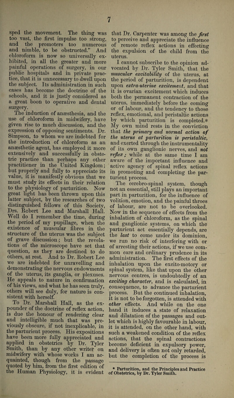 sped the movement. The thing was too vast, the first impulse too strong, and the promoters too numerous and nimble, to he obstructed.” And chloroform is now so universally ex¬ hibited, in all the greater and more painful operations of surgery, in our public hospitals and in private prac¬ tice, that it is unnecessary to dwell upon the subject. Its administration in such cases has become the doctrine of the schools, and it is justly considered as a great boon to operative and dental surgery. The induction of anaesthesia, and the use of chloroform in midwifery, have given rise to much discussion, and the expression of opposing sentiments. Dr. Simpson, to whom we are indebted for the introduction of chloroform as an anaesthetic agent, has employed it more extensively and successfully in obste¬ tric practice than perhaps any other practitiener in the United Kingdom; but properly and fully to appreciate its value, it is manifestly obvious that we must study its effects in their relation to the physiology of parturition. Now great light has been thrown upon this latter subject, by the researches of two distinguished fellows of this Society, Drs. Robert Lee and Marshall Hall. Well do I remember the time, during the period of my pupillage, when the existence of muscular fibres in the structure of the uterus was the subject of grave discussion; but the revela¬ tions of the microscope have set that question, as they are destined to do others, at rest. And to Dr. Robert Lee we are indebted for unravelling and demonstrating the nervous endowments of the uterus, its ganglia, or plexuses. He appeals to nature in confirmation of his views, and what he has seen truly, others will see duly, for nature is con¬ sistent with herself. To Dr. Marshall Hall, as the ex¬ pounder of the doctrine of reflex action, is due the honour of rendering clear and intelligible much that was pre¬ viously obscure, if not inexplicable, in the parturient process. His expositions have been more fully appreciated and applied in obstetrics by Dr. Tyler Smith, than by any other writer on midwifery with whose works I am ac¬ quainted, though from the passage quoted by him, from the first edition of the Human Physiology, it is evident that Dr. Carpenter was among the first to perceive and appreciate the influence of remote reflex actions in effecting the expulsion of the child from the uterus. I cannot subscribe to the opinion ad¬ vocated by Dr. Tyler Smith, that the muscular excitability of the uterus, at the period of parturition, is dependent upon extra-uterine excitement, and that it is ovarian excitement which induces both the permanent contraction of the uterus, immediately before the coming or of labour, and the tendency to those reflex, emotional, and peristaltic actions by which parturition is completed.* My own mind rests in the conviction that the primary and normal action of the uterus at parturition is peristaltic, and exerted through the instrumentality of its own ganglionic nerves, and not reflex; while at the same time I am aware of the important influence and active agency of spinal reflex actions in promoting and completing the par¬ turient process. The cerebro-spinal system, though not an essential, still plays an important part in parturition, for the influence of volition, emotion, and the painful throes of labour, are not to be overlooked. Now in the sequence of effects from the inhalation of chloroform, as the spinal and ganglionic systems, on which the parturient act essentially depends, are the last to come under its dominion, we run no risk of interfering with or of arresting their actions, if we use com¬ mon care and ordinary prudence in its administration. The first effects of the inhalation upon the excito-motory or spinal system, like that upon the other nervous centres, is undoubtedly of an exciting character, and is calculated, in consequence, to advance the parturient process. But the continued inhalation, it is not to be forgotten, is attended with other effects. And while on the one hand it induces a state of relaxation and dilatation of the passages and out¬ let which is highly favourable in labour, it is attended, on the other hand, with such a weakened condition of the reflex actions, that the spinal contractions become deficient in expulsory power, and delivery is often not only retarded, but the completion of the process is * Parturition, and the Principles and Practice of Obstetrics, by Dr. Tyler Smith.