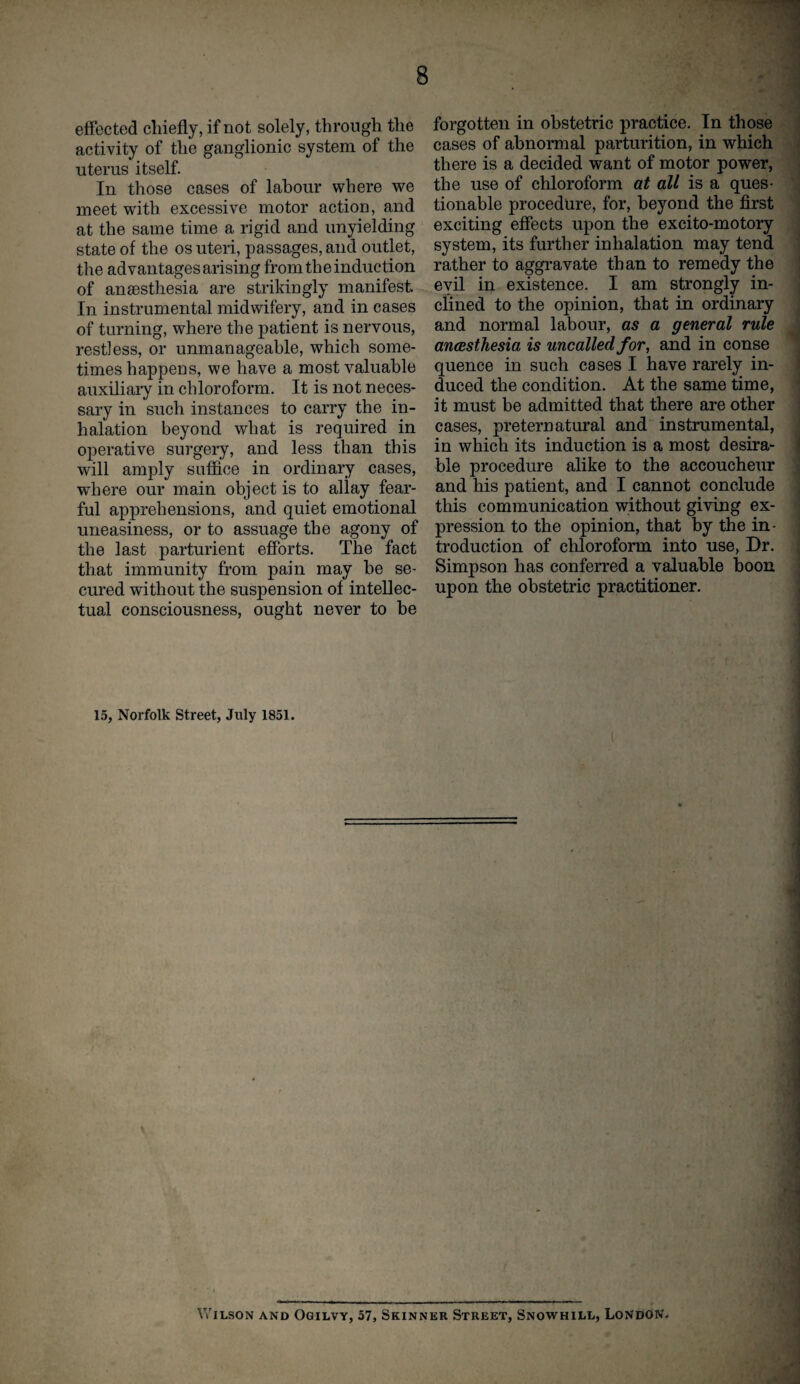 effected chiefly, if not solely, through the activity of the ganglionic system of the uterus itself. In those cases of labour where we meet with excessive motor action, and at the same time a rigid and unyielding state of the os uteri, passages, and outlet, the advantagesarising from the induction of anaesthesia are strikingly manifest In instrumental midwifery, and in cases of turning, where the patient is nervous, restless, or unmanageable, which some¬ times happens, we have a most valuable auxiliary in chloroform. It is not neces¬ sary in such instances to carry the in¬ halation beyond what is required in operative surgery, and less than this will amply suffice in ordinary cases, where our main object is to allay fear¬ ful apprehensions, and quiet emotional uneasiness, or to assuage the agony of the last parturient efforts. The fact that immunity from pain may he se¬ cured without the suspension of intellec¬ tual consciousness, ought never to be forgotten in obstetric practice. In those cases of abnormal parturition, in which there is a decided want of motor power, the use of chloroform at all is a ques¬ tionable procedure, for, beyond the first exciting effects upon the excito-motory system, its further inhalation may tend rather to aggravate than to remedy the evil in existence. I am strongly in¬ clined to the opinion, that in ordinary and normal labour, as a general rule anaesthesia is uncalled for, and in conse quence in such cases I have rarely in¬ duced the condition. At the same time, it must be admitted that there are other cases, preternatural and instrumental, in which its induction is a most desira¬ ble procedure alike to the accoucheur and his patient, and I cannot conclude this communication without giving ex¬ pression to the opinion, that by the in¬ troduction of chloroform into use, Dr. Simpson has conferred a valuable boon upon the obstetric practitioner. 15, Norfolk Street, July 1851. ( Wilson and Ogilvy, 57, Skinner Street, Snowhill, London.