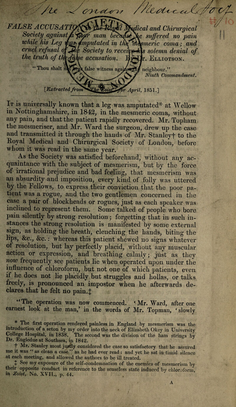 m / /u FALSE ACCUSATIL_ Society against ft (j&ffr man beet ical and Chirurgical fee suffered no pain -y J mxAj itvwrv OWJJC/CUs flU JJ til ft while his Leg ipgs, amputated in t/hf^h earner ic coma; and cruel refusal of^Mie Society to recebof^ks solemn denial of the truth of tlmfalse accusation. 1 tL T71- “ Thou shalt r\)?J»T false witness agaj* ' - Ir. Elliotson. neighbour.’ * Ninth Commandment. [Extracted from1 rr April, 1851.] It is universally known that a leg was amputated* at Wellow in Nottinghamshire, in 1842, in the mesmeric coma, without any pain, and that the patient rapidly recovered. Mr. Topham the mesmeriser, and Mr. Ward the surgeon, drew up the case and transmitted it through the hands of Mr. Stanley! to the Royal Medical and Chirurgical Society of London, before whom it was read in the same year. As the Society was satisfied beforehand, without any ac¬ quaintance with the subject of mesmerism, but by the force of irrational prejudice and bad feeling, that mesmerism was an absurdity and imposition, every kind of folly was uttered by the Fellows, to express their conviction that the poor pa¬ tient was a rogue, and the two gentlemen concerned in the case a pair of blockheads or rogues, just as each speaker was inclined to represent them. Some talked of people who bore pain silently by strong resolution ; forgetting that in such in¬ stances the strong resolution is manifested by some external sign, as holding the breath, clenching the hands, biting the lips, &c., &c.: whereas this patient shewed no signs whatever of resolution, but lay perfectly placid, without any muscular action or expression, and breathing calmly; just as they now frequently see patients lie when operated upon under the influence of chloroform, but not one of which patients, even if he does not lie placidly but struggles and hollas, or talks freely, is pronounced an impostor when he afterwards de¬ clares that he felt no pain.j; “The operation was now commenced. * Mr. Ward, after one earnest look at the man,’ in the words of Mr. Topman, ‘ slowly * The first operation rendered painless in England by mesmerism was the introduction of a seton by my order into the neck of Elizabeth Okey in University College Hospital, in 1838. The second was the division of the ham strings by Dr. Engledue at Southsea, in 1842. t Mr. Stanley most justly considered the case so satisfactory that he assured me it was “ as clean a case ” as he had ever read: and yet he sat in timid silence at each meeting, and allowed the authors to be ill treated. + See my exposure of the self-condemnation of the enemies of mesmerism bv their opposite conduct in reference to the senseless state induced by chloroform in Zoist, No. XVII., p. 44. A
