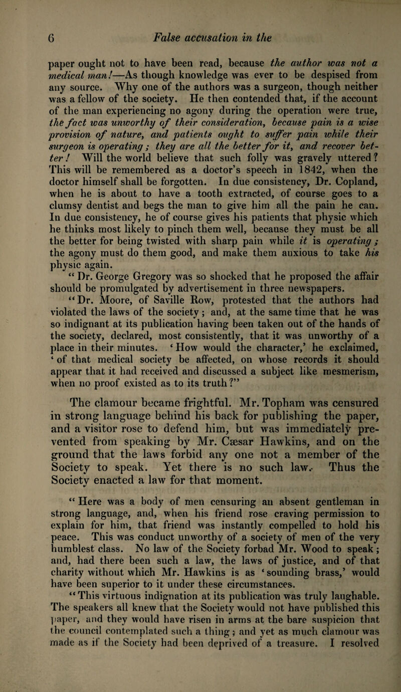 paper ought not to have been read, because the author was not a medical man!—As though knowledge was ever to be despised from any source. Why one of the authors was a surgeon, though neither was a fellow of the society. He then contended that, if the account of the man experiencing no agony during the operation were true, the fact was unworthy of their consideration, because pain is a wise provision of nature, and patients ought to suffer pain while their surgeon is operating ; they are all the better for it> and recover bet¬ ter ! Will the world believe that such folly was gravely uttered ? This will be remembered as a doctor’s speech in 1842, when the doctor himself shall be forgotten. In due consistency, Dr. Copland, when he is about to have a tooth extracted, of course goes to a clumsy dentist and begs the man to give him all the pain he can. In due consistency, he of course gives his patients that physic which he thinks most likely to pinch them well, because they must be all the better for being twisted with sharp pain while it is operating ; the agony must do them good, and make them anxious to take his physic again. “ Dr. George Gregory was so shocked that he proposed the affair should be promulgated by advertisement in three newspapers. “Dr. Moore, of Saville Row, protested that the authors had violated the laws of the society ; and, at the same time that he was so indignant at its publication having been taken out of the hands of the society, declared, most consistently, that it was unworthy of a place in their minutes. ‘ How would the character,’ he exclaimed, ‘ of that medical society be affected, on whose records it should appear that it had received and discussed a subject like mesmerism, when no proof existed as to its truth?” The clamour became frightful. Mr. Topham was censured in strong language behind his back for publishing the paper, and a visitor rose to defend him, but was immediately pre¬ vented from speaking by Mr. Caesar Hawkins, and on the ground that the laws forbid any one not a member of the Society to speak. Yet there is no such law.- Thus the Society enacted a law for that moment. “ Here was a body of men censuring an absent gentleman in strong language, and, when his friend rose craving permission to explain for him, that friend was instantly compelled to hold his peace. This was conduct unworthy of a society of men of the very humblest class. No law of the Society forbad Mr. Wood to speak; and, had there been such a law, the laws of justice, and of that charity without which Mr. Hawkins is as ‘ sounding brass,’ would have been superior to it under these circumstances. “ This virtuous indignation at its publication was truly laughable. The speakers all knew that the Society would not have published this paper, and they would have risen in arms at the bare suspicion that the council contemplated such a thing j and yet as much clamour was made as if the Society had been deprived of a treasure. I resolved