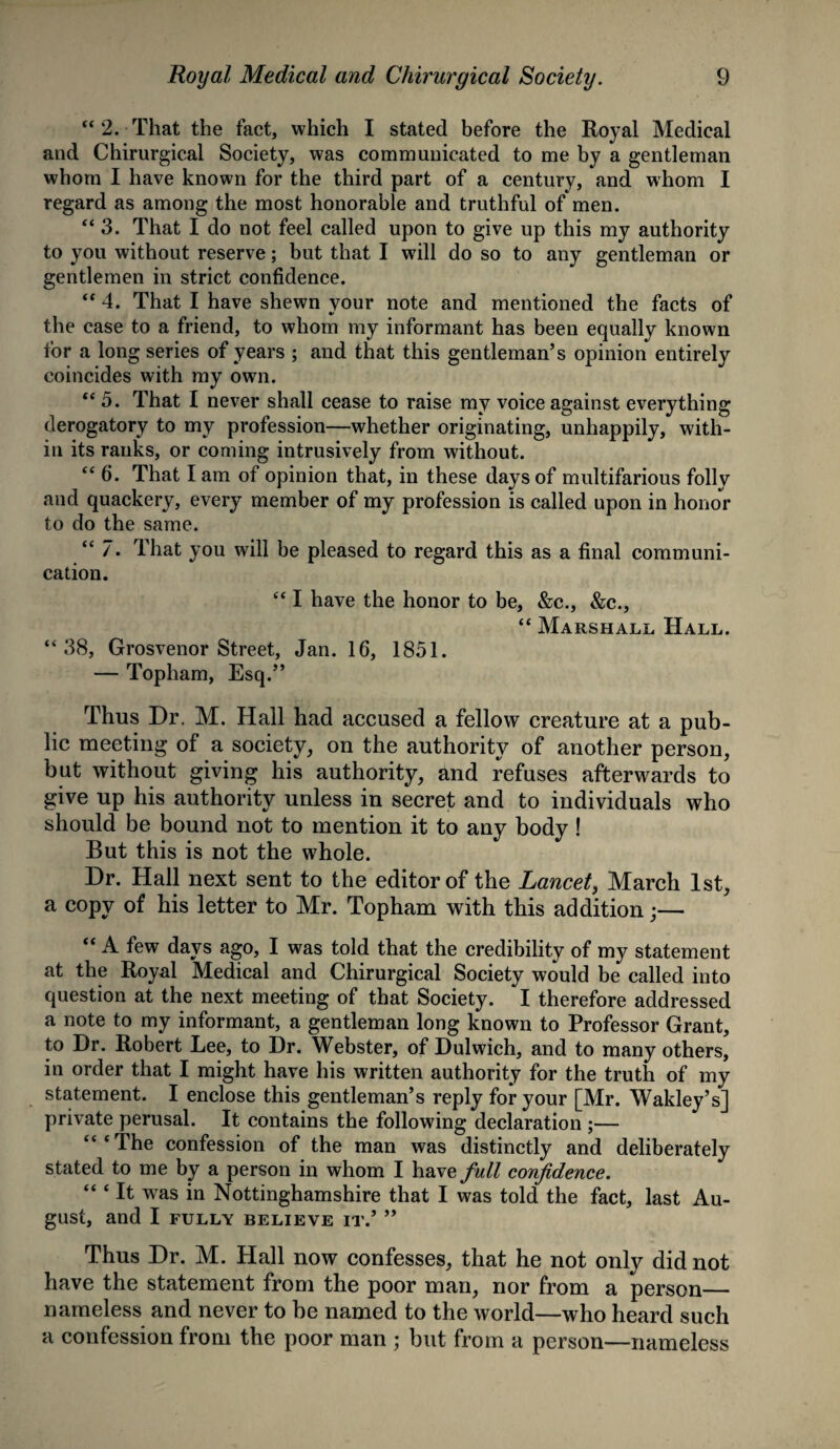 “ 2. That the fact, which I stated before the Royal Medical and Chirurgical Society, was communicated to me by a gentleman whom I have known for the third part of a century, and whom I regard as among the most honorable and truthful of men. “ 3. That I do not feel called upon to give up this my authority to you without reserve; but that I will do so to any gentleman or gentlemen in strict confidence. “ 4. That I have shewn your note and mentioned the facts of the case to a friend, to whom my informant has been equally known for a long series of years ; and that this gentleman’s opinion entirely coincides with my own. “ 5. That I never shall cease to raise my voice against everything derogatory to my profession—whether originating, unhappily, with¬ in its ranks, or coming intrusively from without. “ 6. That lam of opinion that, in these days of multifarious folly and quackery, every member of my profession is called upon in honor to do the same. “ 7. That you will be pleased to regard this as a final communi¬ cation. “ I have the honor to be, &c., &c., “ Marshall Hall. “38, Grosvenor Street, Jan. 16, 1851. — Topham, Esq.” Thus Dr. M. Hall had accused a fellow creature at a pub¬ lic meeting of a society, on the authority of another person, but without giving his authority, and refuses afterwards to give up his authority unless in secret and to individuals who should be bound not to mention it to any body ! But this is not the whole. Dr. Hall next sent to the editor of the Lancet, March 1st, a copy of his letter to Mr. Topham with this addition;— “ A few days ago, I was told that the credibility of my statement at the Royal Medical and Chirurgical Society would be called into question at the next meeting of that Society. I therefore addressed a note to my informant, a gentleman long known to Professor Grant, to Dr. Robert Lee, to Dr. Webster, of Dulwich, and to many others, in order that I might have his written authority for the truth of my statement. I enclose this gentleman’s reply for your [Mr. Wakley’s] private perusal. It contains the following declaration ;— The confession of the man was distinctly and deliberately stated to me by a person in whom I have full confidence. ‘“It was in Nottinghamshire that I was told the fact, last Au¬ gust, and I FULLY BELIEVE IT.’ ” Thus Dr. M. Hall now confesses, that he not only did not have the statement from the poor man, nor from a person_ nameless and never to be named to the world—who heard such a confession from the poor man ; but from a person—nameless