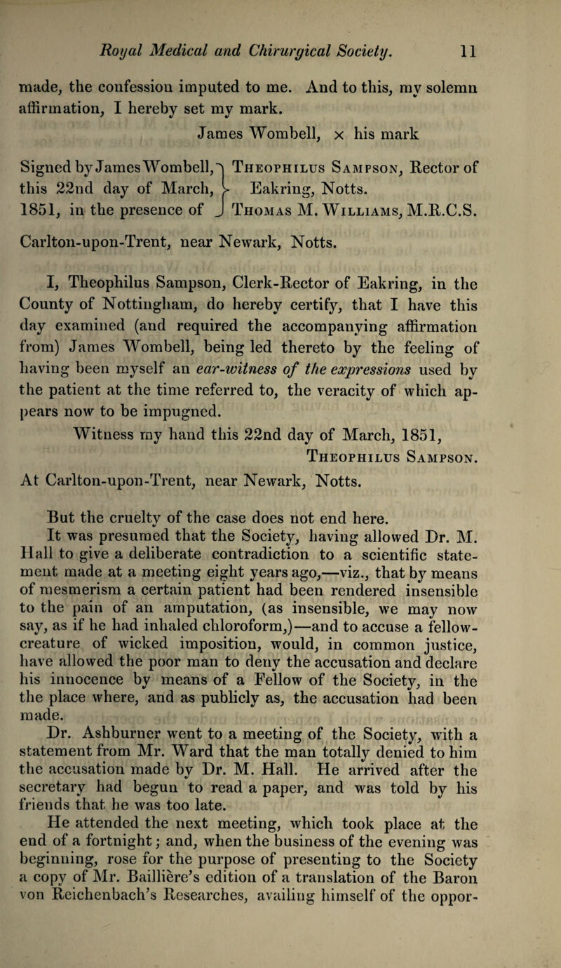 made, the confession imputed to me. And to this, my solemn affirmation, I hereby set my mark. James Wombell, x his mark Signed by James Wombell,^ Theophilus Sampson, Rector of this 22nd day of March, > Eakring, Notts. 1851, in the presence of J Thomas M. Williams, M.R.C.S. Carlton-upon-Trent, near Newark, Notts. I, Theophilus Sampson, Clerk-Rector of Eakring, in the County of Nottingham, do hereby certify, that I have this day examined (and required the accompanying affirmation from) James Wombell, being led thereto by the feeling of having been myself an ear-witness of the expressions used by the patient at the time referred to, the veracity of which ap¬ pears now to be impugned. Witness my hand this 22nd day of March, 1851, Theophilus Sampson. At Carlton-upon-Trent, near Newark, Notts. But the cruelty of the case does not end here. */ It was presumed that the Society, having allowed Dr. M. Hall to give a deliberate contradiction to a scientific state¬ ment made at a meeting eight years ago,—viz., that by means of mesmerism a certain patient had been rendered insensible to the pain of an amputation, (as insensible, we may now say, as if he had inhaled chloroform,)—and to accuse a fellow- creature of wicked imposition, would, in common justice, have allowed the poor man to deny the accusation and declare his innocence by means of a Fellow of the Society, in the the place where, and as publicly as, the accusation had been made. Dr. Ashburner went to a meeting of the Society, with a statement from Mr. Ward that the man totally denied to him the accusation made by Dr. M. Hall. He arrived after the secretary had begun to read a paper, and was told by his friends that he was too late. He attended the next meeting, which took place at the end of a fortnight; and, when the business of the evening was beginning, rose for the purpose of presenting to the Society a copy of Mr. Bailliere’s edition of a translation of the Baron von Reichenbach’s Researches, availing himself of the oppor-