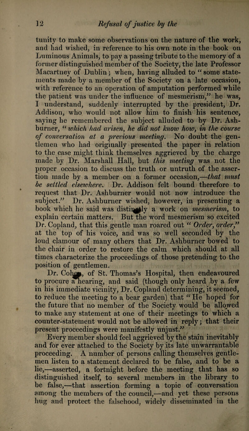 tunity to make some observations on the nature of the work, and had wished, in reference to his own note in the book on Luminous Animals, to pay a passing tribute to the memory of a former distinguished member of the Society, the late Professor Macartney of Dublin; when, having alluded to “ some state¬ ments made by a member of the Society on a late occasion, with reference to an operation of amputation performed while the patient was under the influence of mesmerism,” he was, I understand, suddenly interrupted by the president, Dr. Addison, who would not allow him to finish his sentence, saying he remembered the subject alluded to by Dr. Ash- burner, “ which had arisen, he did not know howy in the course of conversation at a previous meeting. No doubt the gen¬ tlemen who had originally presented the paper in relation to the case might think themselves aggrieved by the charge made by Dr. Marshall Hall, but this yneeting was not the proper occasion to discuss the truth or untruth of the asser¬ tion made bv a member on a former occasion,—that must be settled elsewhere. Dr. Addison felt bound therefore to request that Dr. Ashburner would not now introduce the subject.” Dr. Ashburner wished, however, in presenting a book which he said was distii^ly a work on mesmerism, to explain certain matters. But the word mesmerism so excited Dr. Copland, that this gentle man roared out “ Order, order” at the top of his voice, and was so well seconded by the loud clamour of many others that Dr. Ashburner bowed to the chair in order to restore the calm which should at all times characterize the proceedings of those pretending to the position of gentlemen. Dr. Colnp, of St. Thomases Hospital, then endeavoured to procure Shearing, and said (though only heard by a few in his immediate vicinity, Dr. Copland determining, it seemed, to reduce the meeting to a bear garden) that “ He hoped for the future that no member of the Society would be allowed to make any statement at one of their meetings to which a counter-statement would not be allowed in reply; that their present proceedings were manifestly unjust.” Every member should feel aggrieved by the stain inevitably and for ever attached to the Society by its late unwarrantable proceeding. A number of persons calling themselves gentle¬ men listen to a statement declared to be false, and to be a lie,—asserted, a fortnight before the meeting that has so distinguished itself, to several members in the library to be false,—that assertion forming a topic of conversation among the members of the council,—and yet these persons hug and protect the falsehood, widely disseminated in the