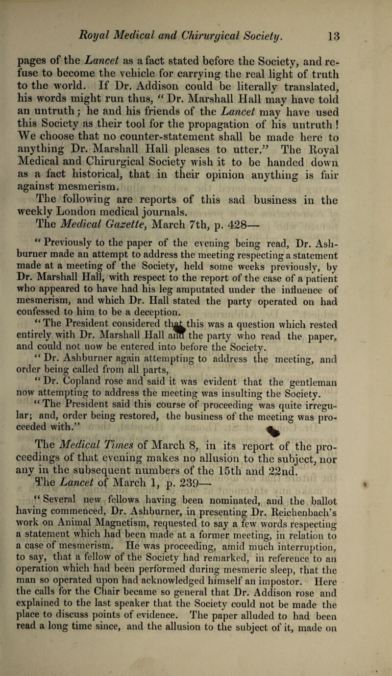 pages of the Lancet as a fact stated before the Society, and re¬ fuse to become the vehicle for carrying the real light of truth to the world. If Dr. Addison could be literally translated, his words might run thus, “ Dr. Marshall Hall may have told an untruth; he and his friends of the Lancet may have used this Society as their tool for the propagation of his untruth ! We choose that no counter-statement shall be made here to anything Dr. Marshall Hall pleases to utter.” The Royal Medical and Chirurgical Society wish it to be handed down as a fact historical, that in their opinion anything is fair against mesmerism. The following are reports of this sad business in the weekly London medical journals. The Medical Gazette, March 7th, p. 428— “ Previously to the paper of the evening being read, Dr. Ash- burner made an attempt to address the meeting respecting a statement made at a meeting of the Society, held some weeks previously, by Dr. Marshall Hall, with respect to the report of the case of a patient who appeared to have had his leg amputated under the influence of mesmerism, and which Dr. Hall stated the party operated on had confessed to him to be a deception. “ The President considered th^this was a question which rested entirely with Dr. Marshall Hall ana the party who read the paper, and could not now be entered into before the Society. “ Dr. Ashburner again attempting to address the meeting, and order being called from all parts, “ Dr. Copland rose and said it was evident that the gentleman now attempting to address the meeting was insulting the Society. “ The President said this course of proceeding was quite irregu¬ lar; and, order being restored, the business of the meeting was pro¬ ceeded with.” ^ The Medical Times of March 8, in its report of the pro¬ ceedings of that evening makes no allusion to the subject, nor any in the subsequent numbers of the 15th and 22nd. The Lancet of March 1, p. 239— “ Several new fellows having been nominated, and the ballot having commenced, Dr. Ashburner, in presenting Dr. Reichenbach’s work on Animal Magnetism, requested to say a few words respecting a statement which had been made at a former meeting, in relation to a case of mesmerism. He was proceeding, amid much interruption, to say, that a fellow of the Society had remarked, in reference to an operation which had been performed during mesmeric sleep, that the man so operated upon had acknowledged himself an impostor. Here the calls for the Chair became so general that Dr. Addison rose and explained to the last speaker that the Society could not be made the place to discuss points of evidence. The paper alluded to had been read a long time since, and the allusion to the subject of it, made on