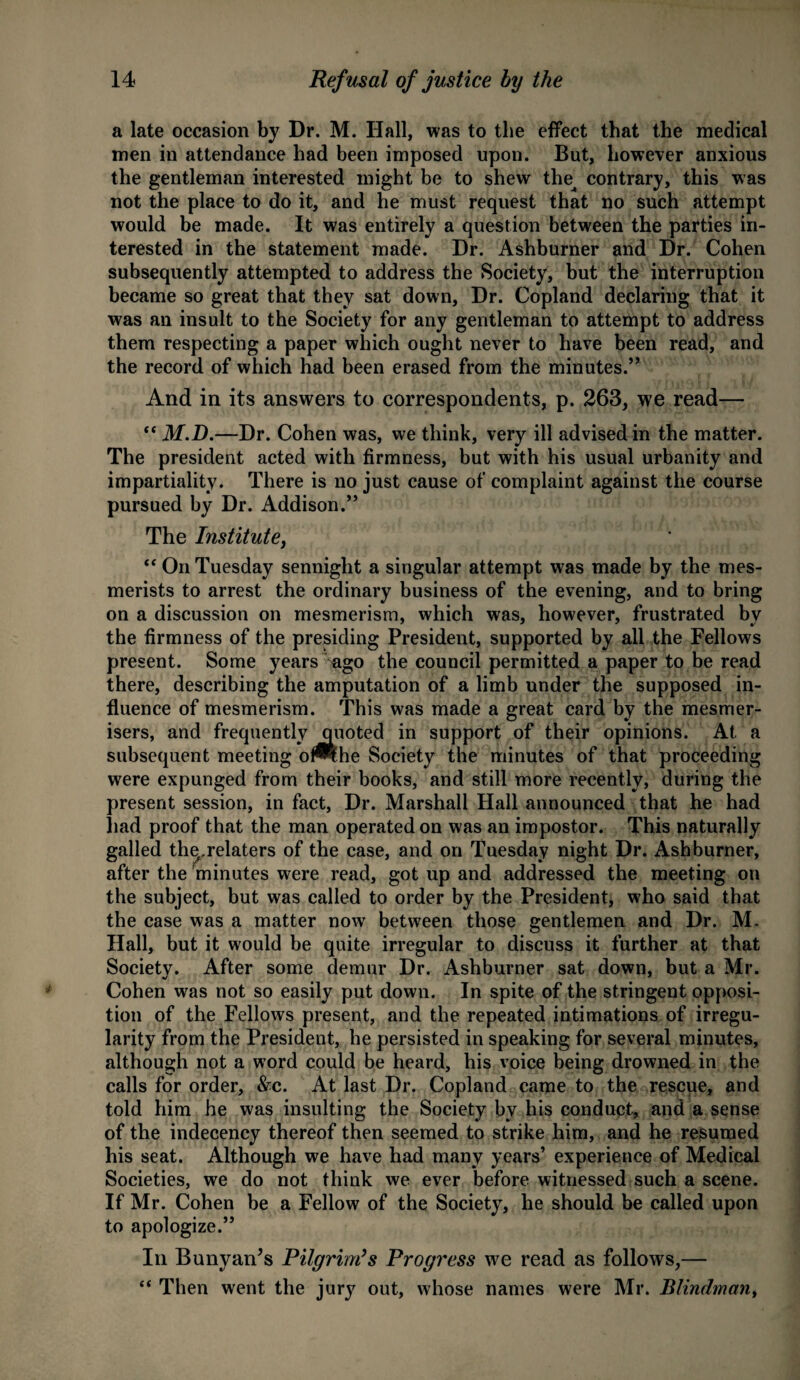 a late occasion by Dr. M. Hall, was to the effect that the medical men in attendance had been imposed upon. But, however anxious the gentleman interested might be to shew the contrary, this was not the place to do it, and he must request that no such attempt would be made. It was entirely a question between the parties in¬ terested in the statement made. Dr. Ashburner and Dr. Cohen subsequently attempted to address the Society, but the interruption became so great that they sat down, Dr. Copland declaring that it was an insult to the Society for any gentleman to attempt to address them respecting a paper which ought never to have been read, and the record of which had been erased from the minutes.” And in its answers to correspondents, p. 263, we read— “ M.D.—Dr. Cohen was, we think, very ill advised in the matter. The president acted with firmness, but with his usual urbanity and impartiality. There is no just cause of complaint against the course pursued by Dr. Addison.” The Institute,  On Tuesday sennight a singular attempt was made by the mes¬ merists to arrest the ordinary business of the evening, and to bring on a discussion on mesmerism, which was, however, frustrated by the firmness of the presiding President, supported by all the Fellows present. Some years ago the council permitted a paper to be read there, describing the amputation of a limb under the supposed in¬ fluence of mesmerism. This was made a great card by the mesmer- isers, and frequently quoted in support of their opinions. At a subsequent meeting of^lhe Society the minutes of that proceeding were expunged from their books, and still more recently, during the present session, in fact, Dr. Marshall Hall announced that he had had proof that the man operated on was an impostor. This naturally galled thq.relaters of the case, and on Tuesday night Dr. Ashburner, after the 'minutes were read, got up and addressed the meeting on the subject, but was called to order by the President, who said that the case was a matter now between those gentlemen and Dr. M. Hall, but it would be quite irregular to discuss it further at that Society. After some demur Dr. Ashburner sat down, but a Mr. Cohen was not so easily put down. In spite of the stringent opposi¬ tion of the Fellows present, and the repeated intimations of irregu¬ larity from the President, he persisted in speaking for several minutes, although not a word could be heard, his voice being drowned in the calls for order, &c. At last Dr. Copland came to the rescue, and told him he was insulting the Society by his conduct, and a sense of the indecency thereof then seemed to strike him, and he resumed his seat. Although we have had many years’ experience of Medical Societies, we do not think we ever before witnessed such a scene. If Mr. Cohen be a Fellow of the Society, he should be called upon to apologize.” In Bunyan’s Pilgrim’s Progress we read as follows,— “ Then went the jury out, whose names were Mr. Blindman,