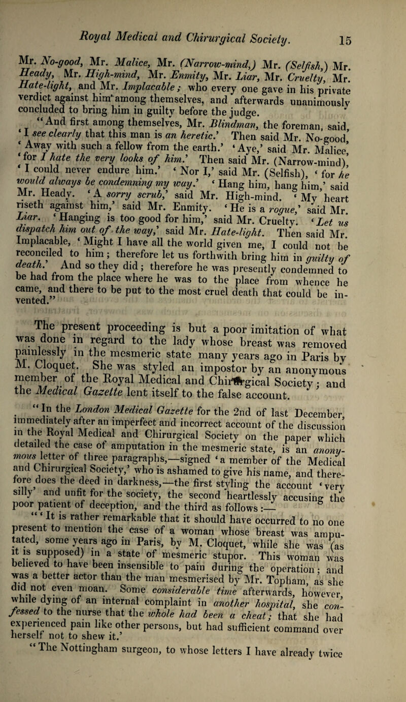 Mr. No-good, Mr. Malice, Mr. (Narrow-mind,) Mr. (Selfish,) Mr. Heady, Mr. High-mind, Mr. Enmity, Mr. Liar, Mr. Cruelty, Mr. Hate-light, and Mr. Implacable ; who every one gave in his private verdict against Wamong themselves, and afterwards unanimously concluded to bring him in guilty before the judge. “And first among themselves, Mr. Blindman, the foreman said ‘ I see clearly that this man is an heretic.’ Then said Mr. No-good’ ‘ Away with such a fellow from the earth.’ ‘Aye,’ said Mr Malice’ ‘for I hate the very looks of him.’ Then said Mr. (Narrow-mind)’ ‘ I could never endure him.’ < Nor I,’ said Mr. (Selfish), ‘ for he would always be condemning my way.' ‘ Hang him, hang him,’ said Mr. Heady. ‘ A sorry scrub,' said Mr. High-mind. « My heart nseth against him,’ said Mr. Enmity. ‘ He is a rogue,' said Mr Liar. ‘ Hanging is too good for him,’ said Mr. Cruelty. ‘ Let us dispatch him out of. the way,' said Mr. Hate-light. Then said Mr Implacable, ‘ Might I have all the world given me, I could not be reconciled to him; therefore let us forthwith bring him in amity of “ And so tJiey dld 5 therefore he was presently condemned to be had from the place where he was to the place from whence he came and there to be put to the most cruel death that could be in¬ vented. The present proceeding is but a poor imitation of what was done m regard to the lady whose breast was removed painlessly m the mesmeric state many years ago in Paris by M. Cloquet. She was styled an impostor by an anonymous member of the Royal Medical and Chii^rgical Society : and the Medical Gazette lent itself to the false account.  *n the London Medical Gazette for the 2nd of last December immediately after an imperfect and incorrect account of the discussion m the Royal Medical and Chirurgical Society on the paper which detailed the ease of amputation in the mesmeric state, is an anony- letter of three paragraphs,—signed ‘ a member of the Medical and Chirurgical Society,’ who is ashamed to give his name, and there- f0,r,e>does‘the de^d mi darkness,— the first styling the account ‘very silly and unfit for the society, the second heartlessly accusing the poor patient of deception, and the third as follows :— It is rather remarkable that it should have occurred to no one present to mention the case of a woman whose breast was ampu¬ tated, some years ago in Paris, by M. Cloquet, while she was (as it is supposed) in a state of mesmeric stupor. This woman was believed to have been insensible to pain during the operation; and was a better actor than the man mesmerised by Mr. Topham as she did not even moan. Some considerable time afterwards, however while dying of an internal complaint in another hospital, she con¬ fessed to the nurse that the whole had been a cheat; that she had experienced pain like other persons, but had sufficient command over herself not to shew it.’ “The Nottingham surgeon, to whose letters I have already twice