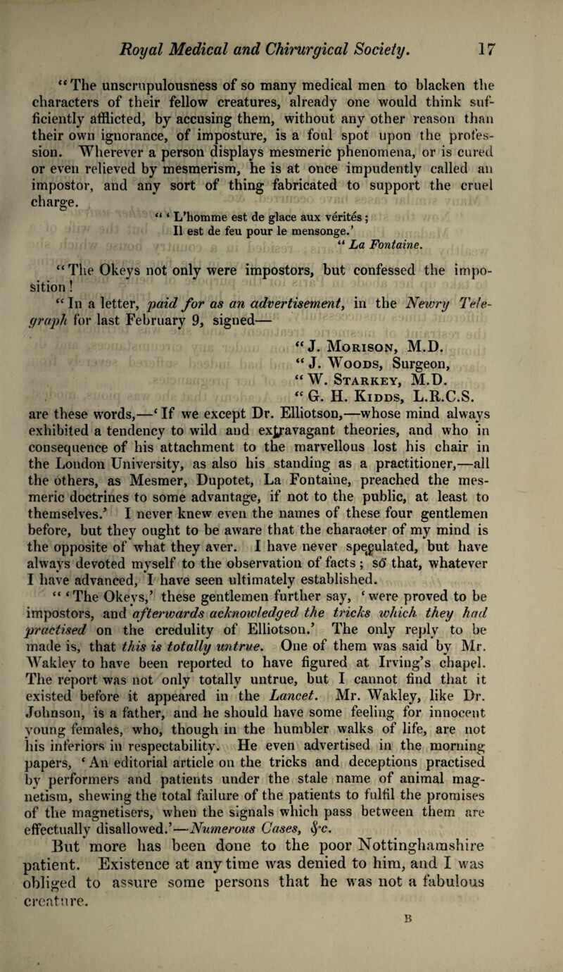 ‘‘The unscrupulousness of so many medical men to blacken the characters of their fellow creatures, already one would think suf¬ ficiently afflicted, by accusing them, without any other reason than their own ignorance, of imposture, is a foul spot upon the profes¬ sion. Wherever a person displays mesmeric phenomena, or is cured or even relieved by mesmerism, he is at once impudently called an impostor, and any sort of thing fabricated to support the cruel charge. “ ‘ L’homme est de glace aux verites; II est de feu pour le mensonge.’ “ La Fontaine. “The Okeys not only were impostors, but confessed the impo¬ sition ! “ In a letter, paid for as an advertisement, in the Newry Tele¬ graph for last February 9, signed— “ J. Morison, M.D. “J. Woods, Surgeon, “ W. Starkey, M.D. “ G. H. Kidds, L.R.C.S. are these words,—‘If we except Dr. Elliotson,—whose mind always exhibited a tendency to wild and exjjavagant theories, and who in consequence of his attachment to the marvellous lost his chair in the London University, as also his standing as a practitioner,—all the others, as Mesmer, Dupotet, La Fontaine, preached the mes¬ meric doctrines to some advantage, if not to the public, at least to themselves/ I never knew even the names of these four gentlemen before, but they ought to be aware that the character of my mind is the opposite of what they aver. I have never speculated, but have always devoted myself to the observation of facts; so that, whatever I have advanced, I have seen ultimately established. “ ‘The Okeys,’ these gentlemen further say, ‘were proved to be impostors, and afterwards acknowledged the tricks which they had practised on the credulity of Elliotson.’ The only reply to be made is, that this is totally untrue. One of them was said by Mr. Waklev to have been reported to have figured at Irving’s chapel. The report was not only totally untrue, but I cannot find that it existed before it appeared in the Lancet. Mr. Wakley, like Dr. Johnson, is a father, and he should have some feeling for innocent young females, who, though in the humbler walks of life, are not his inferiors in respectability. He even advertised in the morning papers, ‘ An editorial article on the tricks and deceptions practised by performers and patients under the stale name of animal mag¬ netism, shewing the total failure of the patients to fulfil the promises of the magnetisers, wheu the signals which pass between them are effectually disallowed.’—Numerous Cases, fyc. But more has been done to the poor Nottinghamshire patient. Existence at anytime was denied to him, and I was obliged to assure some persons that he was not a fabulous creature. B