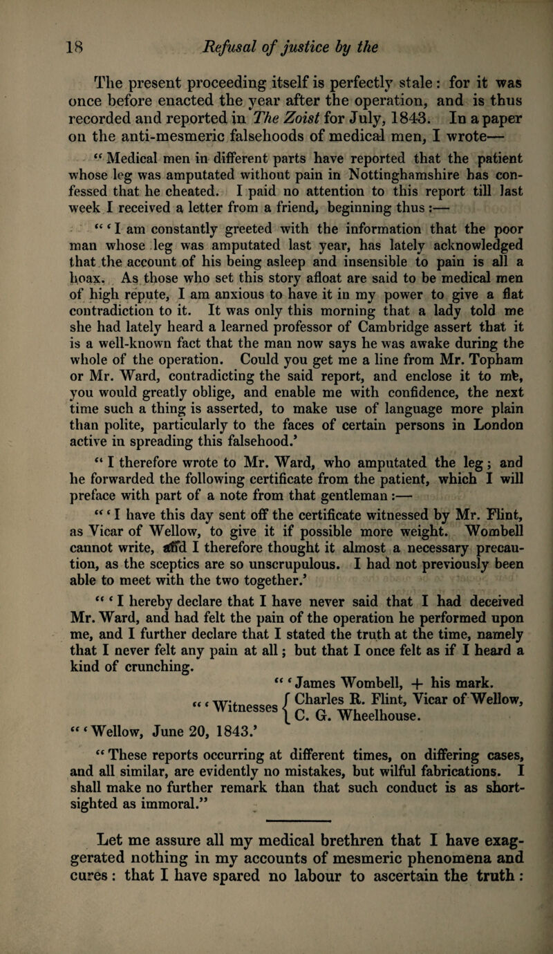 The present proceeding itself is perfectly stale: for it was once before enacted the year after the operation, and is thus recorded and reported in The Zoist for July, 1843. In a paper on the anti-mesmeric falsehoods of medical men, I wrote— “ Medical men in different parts have reported that the patient whose leg was amputated without pain in Nottinghamshire has con¬ fessed that he cheated. I paid no attention to this report till last week I received a letter from a friend, beginning thus :— I am constantly greeted with the information that the poor man whose leg was amputated last year, has lately acknowledged that the account of his being asleep and insensible to pain is all a hoax. As those who set this story afloat are said to be medical men of high repute, I am anxious to have it in my power to give a flat contradiction to it. It was only this morning that a lady told me she had lately heard a learned professor of Cambridge assert that it is a well-known fact that the man now says he was awake during the whole of the operation. Could you get me a line from Mr. Topham or Mr. Ward, contradicting the said report, and enclose it to mb, you would greatly oblige, and enable me with confidence, the next time such a thing is asserted, to make use of language more plain than polite, particularly to the faces of certain persons in London active in spreading this falsehood.’ “ I therefore wrote to Mr. Ward, who amputated the leg; and he forwarded the following certificate from the patient, which I will preface with part of a note from that gentleman :— “ ‘ I have this day sent off the certificate witnessed by Mr. Flint, as Vicar of Wellow, to give it if possible more weight. Wombell cannot write, *£ffd I therefore thought it almost a necessary precau¬ tion, as the sceptics are so unscrupulous. I had not previously been able to meet with the two together.’ “ * I hereby declare that I have never said that I had deceived Mr. Ward, and had felt the pain of the operation he performed upon me, and I further declare that I stated the truth at the time, namely that I never felt any pain at all; but that I once felt as if I heard a kind of crunching. “ ‘ James Wombell, 4- his mark. «< WifnPcopc / Charles R. Flint, Vicar of Wellow, witnesses | c G Wheelhouse. Wellow, June 20, 1843.’ “ These reports occurring at different times, on differing cases, and all similar, are evidently no mistakes, but wilful fabrications. I shall make no further remark than that such conduct is as short¬ sighted as immoral.” Let me assure all my medical brethren that I have exag¬ gerated nothing in my accounts of mesmeric phenomena and cures: that I have spared no labour to ascertain the truth: