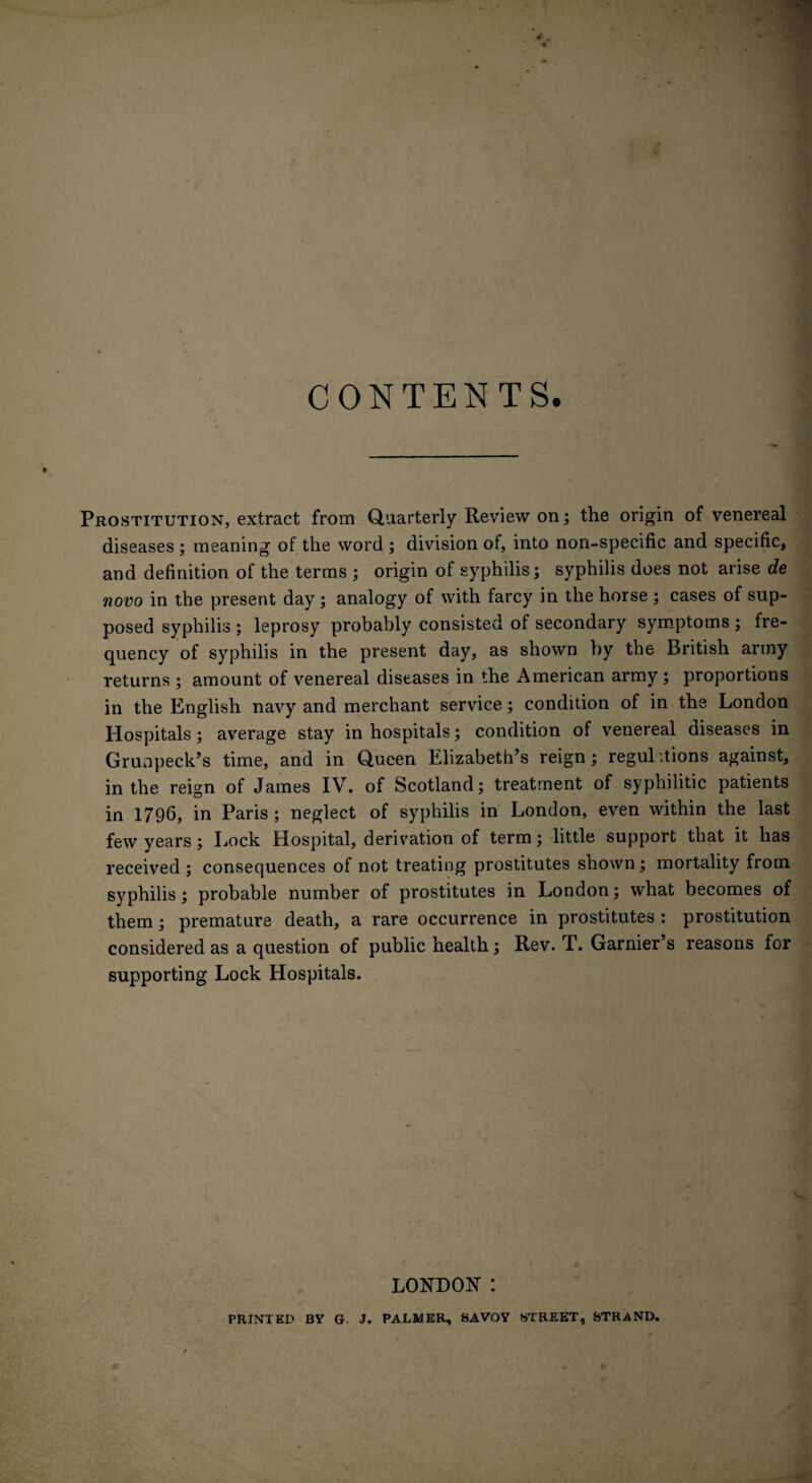 CONTENTS. Prostitution, extract from Quarterly Review on; the origin of venereal diseases ; meaning of the word ; division of, into non-specific and specific, and definition of the terms ; origin of syphilis; syphilis does not arise de novo in the present day; analogy of with farcy in the horse ; cases of sup¬ posed syphilis ; leprosy probably consisted of secondary symptoms ; fre¬ quency of syphilis in the present day, as shown by the British army returns ; amount of venereal diseases in the American army ; proportions in the English navy and merchant service; condition of in the London Hospitals; average stay in hospitals; condition of venereal diseases in Grunpeck’s time, and in Queen Elizabeth’s reign; regulations against, in the reign of James IV. of Scotland; treatment of syphilitic patients in 1796, in Paris ; neglect of syphilis in London, even within the last few years; Lock Hospital, derivation of term; little support that it has received ; consequences of not treating prostitutes shown; mortality from syphilis; probable number of prostitutes in London; what becomes of them ; premature death, a rare occurrence in prostitutes : prostitution considered as a question of public health; Rev. T. Garnier’s reasons for supporting Lock Hospitals. LONDON : PRINTED BY G. J. PALMER, SAVOY STREET, STRAND.