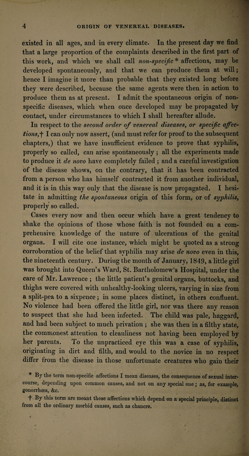 existed in all ages, and in every climate. In the present day we find that a large proportion of the complaints described in the first part of this work, and which we shall call non-specific * affections, may be developed spontaneously, and that we can produce them at will; hence I imagine it more than probable that they existed long before they were described, because the same agents were then in action to produce them as at present. I admit the spontaneous origin of non¬ specific diseases, which when once developed may be propagated by contact, under circumstances to which I shall hereafter allude. In respect to the second order of venereal diseases, or specific affec¬ tions I can only now assert, (and must refer for proof to the subsequent chapters,) that we have insufficient evidence to prove that syphilis, properly so called, can arise spontaneously ; all the experiments made to produce it de novo have completely failed ; and a careful investigation of the disease shows, on the contrary, that it has been contracted from a person who has himself contracted it from another individual, and it is in this way only that the disease is now propagated. I hesi¬ tate in admitting the spontaneous origin of this form, or of syphilis, properly so called. Cases every now and then occur which have a great tendency to shake the opinions of those whose faith is not founded on a com¬ prehensive knowledge of the nature of ulcerations of the genital organs. I will cite one instance, which might be quoted as a strong corroboration of the belief that syphilis may arise de novo even in this, the nineteenth century. Duriug the month of January, 1849, a little girl was brought into Queen’s Ward, St. Bartholomew’s Hospital, under the care of Mr. Lawrence ; the little patient’s genital organs, buttocks, and thighs were covered with unhealthy-looking ulcers, varying in size from a split-pea to a sixpence; in some places distinct, in others confluent. No violence had been offered the little girl, nor was there any reason to suspect that she had been infected. The child was pale, haggard, and had been subject to much privation ; she was then in a filthy state, the commonest attention to cleanliness not having been employed by her parents. To the unpracticed eye this was a case of syphilis, originating in dirt and filth, and would to the novice in no respect differ from the disease in those unfortunate creatures who gain their * By the term non-specific affections I mean diseases, the consequence of sexual inter¬ course, depending upon common causes, and not on any special one; as, for example, gonorrhoea, &c. f By this term are meant those affections which depend on a special principle, distinct from all the ordinary morbid causes, such as chancre.