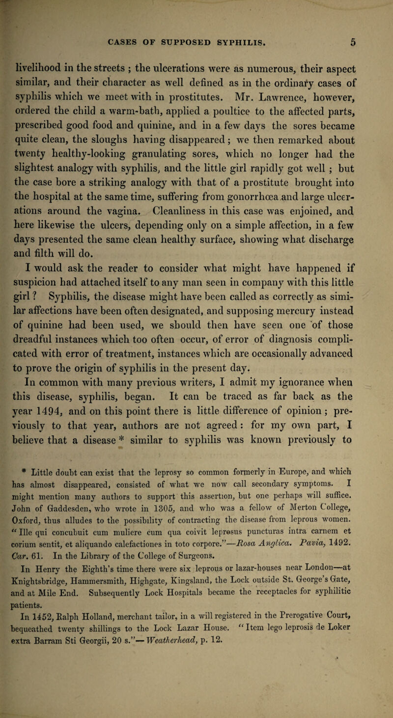 livelihood in the streets ; the ulcerations were as numerous, their aspect similar, and their character as well defined as in the ordinary cases of syphilis which we meet with in prostitutes. Mr. Lawrence, however, ordered the child a warm-bath, applied a poultice to the affected parts, prescribed good food and quinine, and in a few days the sores became quite clean, the sloughs having disappeared; we then remarked about twenty healthy-looking granulating sores, which no longer had the slightest analogy with syphilis, and the little girl rapidly got well ; but the case bore a striking analogy with that of a prostitute brought into the hospital at the same time, suffering from gonorrhoea and large ulcer¬ ations around the vagina. Cleanliness in this case was enjoined, and here likewise the ulcers, depending only on a simple affection, in a few days presented the same clean healthy surface, showing what discharge and filth will do. I would ask the reader to consider what might have happened if suspicion had attached itself to any man seen in company with this little girl ? Syphilis, the disease might have been called as correctly as simi¬ lar affections have been often designated, and supposing mercury instead of quinine had been used, we should then have seen one of those dreadful instances which too often occur, of error of diagnosis compli¬ cated with error of treatment, instances which are occasionally advanced to prove the origin of syphilis in the present day. In common with many previous writers, I admit my ignorance when this disease, syphilis, began. It can be traced as far hack as the year 1494, and on this point there is little difference of opinion ; pre¬ viously to that year, authors are not agreed : for my own part, I believe that a disease * similar to syphilis was known previously to * Little doubt can exist that the leprosy so common formerly in Europe, and which has almost disappeared, consisted of what we now call secondary symptoms. I might mention many authors to support this assertion, hut one perhaps will suffice. John of Gaddesden, who wrote in 1305, and who was a fellow of Merton C ollege, Oxford, thus alludes to the possibility of contracting the disease from leprous women. <{ Ille qui concuhuit cum muliere cum qua coivit leprosus puncturas intra carnem et corium sentit, et aliquando calefactiones in toto corpore.”—Rosa Anglica. Pavia, 1492. Car. 61. In the Library of the College of Surgeons. In Henry the Eighth’s time there were six leprous or lazar-houses near London at Knightsbridge, Hammersmith, Highgate, Kingsland, the Lock outside St. George s Gate, and at Mile End. Subsequently Lock Hospitals became the receptacles for syphilitic patients. In 1452, Ralph Holland, merchant tailor, in a will registered in the Prerogative Court, bequeathed twenty shillings to the Lock Lazar House. “ Item lego leprosis de Loker extra Barram Sti Georgii, 20 s.”—Weatherhead, p. 12.