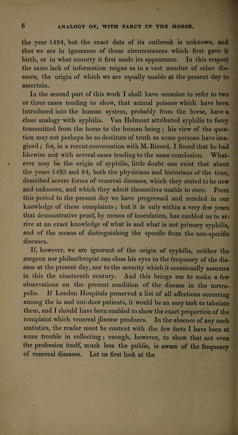 ANALOGY OF, WITH FARCY IN THE HORSE. the year 1494, but the exact date of its outbreak is unknown, and that we are in ignorance of those circumstances which first gave it birth, or in what country it first made its appearance. In this respect the same lack of information reigns as in a vast number of other dis¬ eases, the origin of which we are equally unable at the present day to ascertain. In the second part of this work I shall have occasion to refer to two or three cases tending to show, that animal poisons which have been introduced into the human system, probably from the horse, have a close analogy with syphilis. Van Helmont attributed syphilis to farcy transmitted from the horse to the human being ; his view of the ques¬ tion may not perhaps be so destitute of truth as some persons have ima¬ gined ; for, in a recent conversation with M. Ricord, I found that he had likewise met with several cases tending to the same conclusion. What¬ ever may be the origin of syphilis, little doubt can exist that about the years 1493 and 94, both the physicians and historians of the time, described severe forms of venereal diseases, which they stated to be new and unknown, and which they admit themselves unable to cure. From this period to the present day we have progressed and receded in our knowledge of these complaints ; but it is only within a very few years that demonstrative proof, by means of inoculation, has enabled us to ar¬ rive at an exact knowledge of what is and what is not primary syphilis, and of the means of distinguishing the specific from the non-specific diseases. If, however, we are ignorant of the origin of syphilis, neither the surgeon nor philanthropist can close his eyes to the frequency of the dis¬ ease at the present day, nor to the severity which it occasionally assumes in this the nineteenth century. And this brings me to make a few observations on the present condition of the disease in the metro¬ polis. If London Hospitals preserved a list of all affections occurring among the in and out-door patients, it would be an easy task to tabulate them, and I should have been enabled to show the exact proportion of the complaint which venereal disease produces. In the absence of any such statistics, the reader must be content with the few facts I have been at some trouble in collecting; enough, however, to show that not even the profession itself, much less the public, is aware of the frequency of venereal diseases. Let us first look at the