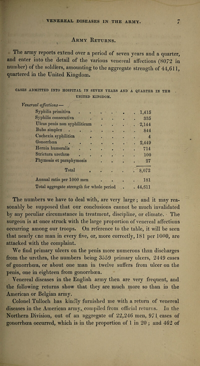 / Army Returns. The army reports extend over a period of seven years and a quarter, and enter into the detail of the various venereal affections (80/2 iu number) of the soldiers, amounting to the aggregate strength of 44,611, quartered in the United Kingdom. OASES ADMITTED INTO HOSPITAL JN SEVEN TEARS AND A QUARTER IN THE UNITED KINGDOM. Venereal affections — Syphilis primitiva . . , . 1,415 Syphilis consecutiva .... 335 Ulcus penis non syphiliticum . 2,144 Bubo simplex. 844 Cachexia syphilitica .... 4 Gonorrhoea ...... . 2,449 Hernia humoralis ..... 714 Strictura urethrae ..... 100 Phymosis et paraphymosis 27 Total , . . . . 8,072 Annual ratio per 1000 men 181 Total aggregate strength for whole period . 44,511 The numbers we have to deal with, are very large; and it ma}^ rea¬ sonably be supposed that our conclusions cannot be much invalidated by any peculiar circumstance in treatment, discipline, or climate. The surgeon is at once struck with the large proportion of venereal affections occurring among our troops. On reference to the table, it will be seen that nearly cne man in every five, or, more correctly, 181 per 1000, are attacked with the complaint. We find primary ulcers on the penis more numerous than discharges from the urethra, the numbers being 3559 primary ulcers, 2449 cases of gonorrhoea, or about one man in twelve suffers from ulcer on the penis, one in eighteen from gonorrhoea. Venereal diseases in the English army then are very frequent, and the following returns show that they are much more so than in the American or Belgian army. Colonel Tulloch has kindly furnished me with a return of venereal diseases in the American army, compiled from official returns. In the Northern Division, out of an aggregate of 22,246 men, 971 cases of gonorrhoea occurred, which is in the proportion of 1 in 20 ; and 462 of