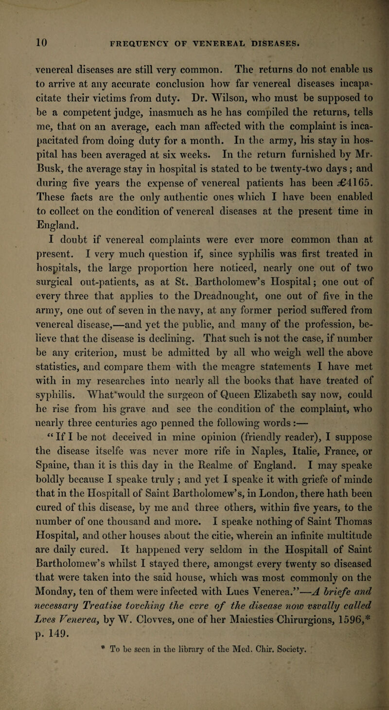 venereal diseases are still very common. The returns do not enable us to arrive at any accurate conclusion how far venereal diseases incapa' citate their victims from duty. Dr. Wilson, who must be supposed to be a competent judge, inasmuch as he has compiled the returns, tells me, that on an average, each man affected with the complaint is inca¬ pacitated from doing duty for a month. In the army, his stay in hos¬ pital has been averaged at six weeks. In the return furnished by Mr. Busk, the average stay in hospital is stated to be twenty-two days; and during five years the expense of venereal patients has been 364165. These facts are the only authentic ones which I have been enabled to collect on the condition of venereal diseases at the present time in England. I doubt if venereal complaints were ever more common than at present. I very much question if, since syphilis was first treated in hospitals, the large proportion here noticed, nearly one out of two surgical out-patients, as at St. Bartholomew’s Hospital; one out of every three that applies to the Dreadnought, one out of five in the army, one out of seven in the navy, at any former period suffered from venereal disease,—and yet the public, and many of the profession, be¬ lieve that the disease is declining. That such is not the case, if number be any criterion, must be admitted by all who weigh well the above statistics, and compare them with the meagre statements I have met with in my researches into nearly all the books that have treated of syphilis. What'would the surgeon of Queen Elizabeth say now, could he rise from his grave and see the condition of the complaint, who nearly three centuries ago penned the following wrords:— “ If I be not deceived in mine opinion (friendly reader), I suppose the disease itselfe was never more rife in Naples, Italie, France, or Spaine, than it is this day in the Realme of England. I may speake boldly because I speake truly ; and yet I speake it with griefe of minde that in the Hospitall of Saint Bartholomew’s, in London, there hath been cured of this disease, by me and three others, within five years, to the number of one thousand and more. I speake nothing of Saint Thomas Hospital, and other houses about the citie, wherein an infinite multitude are daily cured. It happened very seldom in the Hospitall of Saint Bartholomew’s whilst I stayed there, amongst every twenty so diseased that were taken into the said house, which was most commonly on the Monday, ten of them were infected with Lues Venerea.”—A briefe and necessary Treatise torching the cvre of the disease note vsvally called Lves Venerea, by W. Clowes, one of her Maiesties Chirurgions, 1596,* p. 149. * To be seen in the library of the Med. Chir. Society.