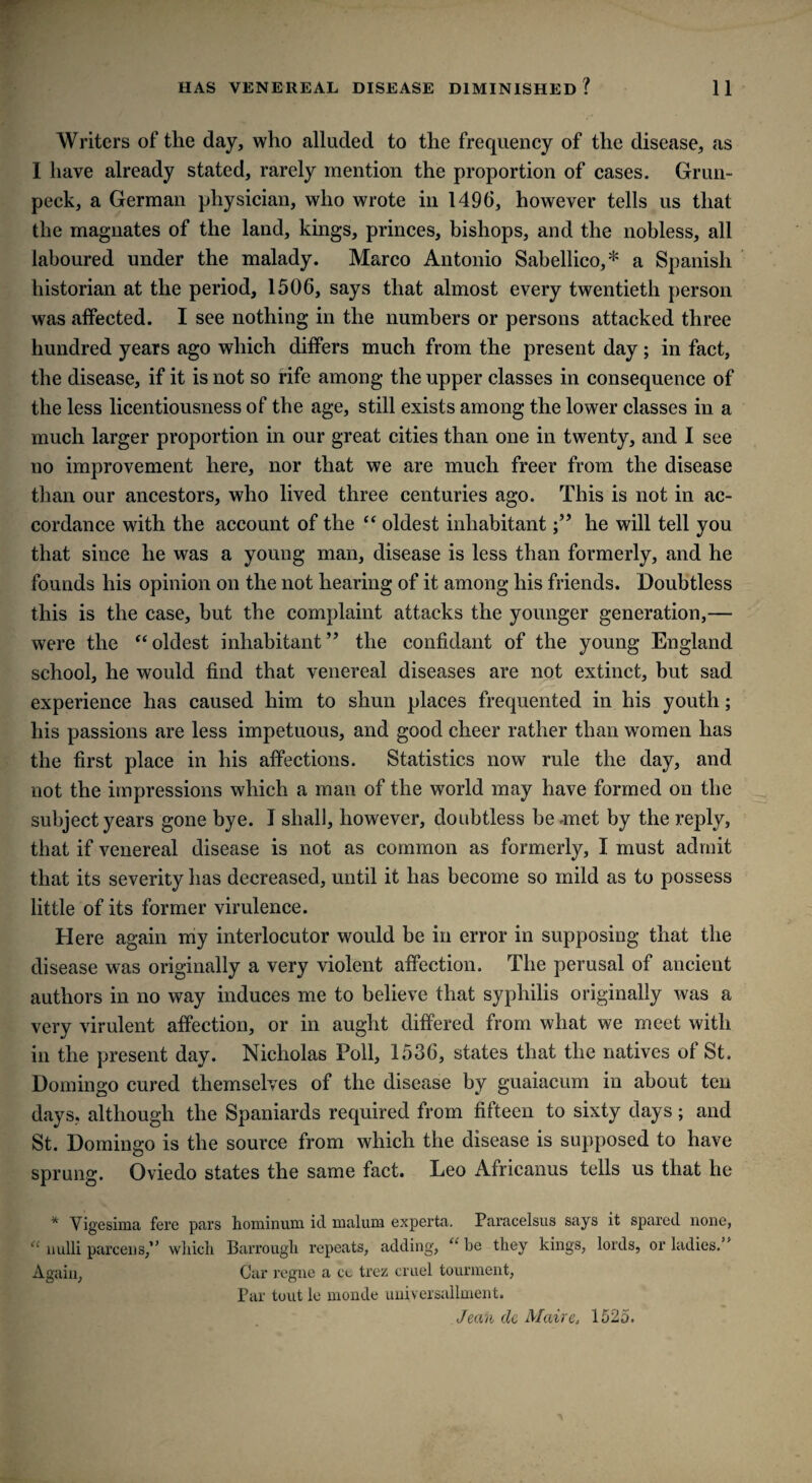 Writers of the day, who alluded to the frequency of the disease, as I have already stated, rarely mention the proportion of cases. Grun- peck, a German physician, who wrote in 1496, however tells us that the magnates of the land, kings, princes, bishops, and the nobless, all laboured under the malady. Marco Antonio Sabellico,* a Spanish historian at the period, 1506, says that almost every twentieth person was affected. I see nothing in the numbers or persons attacked three hundred years ago which differs much from the present day; in fact, the disease, if it is not so rife among the upper classes in consequence of the less licentiousness of the age, still exists among the lower classes in a much larger proportion in our great cities than one in twenty, and I see no improvement here, nor that we are much freer from the disease than our ancestors, who lived three centuries ago. This is not in ac¬ cordance with the account of the “ oldest inhabitanthe will tell you that since he was a young man, disease is less than formerly, and he founds his opinion on the not hearing of it among his friends. Doubtless this is the case, but the complaint attacks the younger generation,— were the “oldest inhabitant” the confidant of the young England school, he would find that venereal diseases are not extinct, but sad experience has caused him to shun places frequented in his youth; his passions are less impetuous, and good cheer rather than women has the first place in his affections. Statistics now rule the day, and not the impressions which a man of the world may have formed on the subject years gone bye. I shall, however, doubtless be .met by the reply, that if venereal disease is not as common as formerly, I must admit that its severity has decreased, until it has become so mild as to possess little of its former virulence. Here again my interlocutor would be in error in supposing that the disease was originally a very violent affection. The perusal of ancient authors in no way induces me to believe that syphilis originally was a very virulent affection, or in aught differed from what we meet with in the present day. Nicholas Poll, 1536, states that the natives of St. Domingo cured themselves of the disease by guaiacum in about ten days, although the Spaniards required from fifteen to sixty days; and St. Domingo is the source from which the disease is supposed to have sprung. Oviedo states the same fact. Leo Africanus tells us that he * Vigesima fere pars hominum id malum experta. Paracelsus says it spared none, “ nulli parcel)s/’ wliicli Barrougli repeats, adding, “ be they kings, lords, or ladies.” Again, Car regne a cu trez cruel tourment, Par tout le monde universallment. Jean cle Moire. 1525.