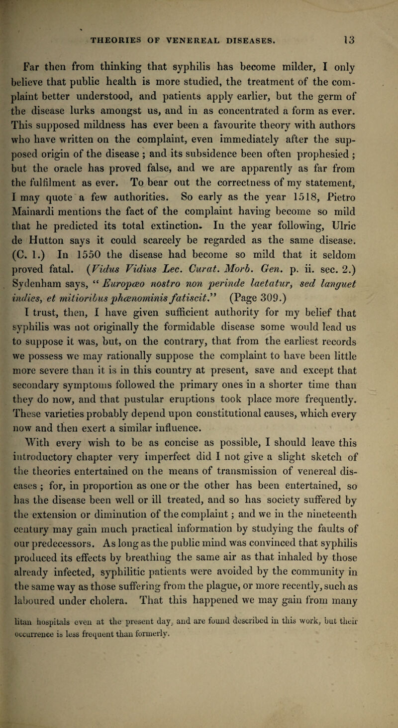 Far then from thinking that syphilis has become milder, I only believe that public health is more studied, the treatment of the com¬ plaint better understood, and patients apply earlier, but the germ of the disease lurks amongst us, and in as concentrated a form as ever. This supposed mildness has ever been a favourite theory with authors who have written on the complaint, even immediately after the sup¬ posed origin of the disease ; and its subsidence been often prophesied ; but the oracle has proved false, and we are apparently as far from the fulfilment as ever. To bear out the correctness of my statement, I may quote a few authorities. So early as the year 1518, Pietro Mainardi mentions the fact of the complaint having become so mild that he predicted its total extinction. In the year following, Ulric de Hutton says it could scarcely be regarded as the same disease. (C. 1.) In 1550 the disease had become so mild that it seldom proved fatal. (Vidus Vidius Lee. Curat. Morb. Gen. p. ii. sec. 2.) Sydenham says, “ Europceo nostro non perinde laetatur, sed languet indies, et mitioribus pheenominis fatiscit.” (Page 309.) I trust, then, I have given sufficient authority for my belief that syphilis was not originally the formidable disease some would lead us to suppose it was, but, on the contrary, that from the earliest records we possess we may rationally suppose the complaint to have been little more severe than it is in this country at present, save and except that secondary symptoms followed the primary ones in a shorter time than they do now, and that pustular eruptions took place more frequently. These varieties probably depend upon constitutional causes, which every now and then exert a similar influence. With every wish to be as concise as possible, I should leave this introductory chapter very imperfect did I not give a slight sketch of the theories entertained on the means of transmission of venereal dis¬ eases ; for, in proportion as one or the other has been entertained, so has the disease been well or ill treated, and so has society suffered by the extension or diminution of the complaint; and we in the nineteenth century may gain much practical information by studying the faults of our predecessors. As long as the public mind was convinced that syphilis produced its effects by breathing the same air as that inhaled by those already infected, syphilitic patients were avoided by the community in the same way as those suffering from the plague, or more recently, such as laboured under cholera. That this happened we may gain from many litaix hospitals even at the present day. and are found described in this work, but their occurrence is less frequent than formerly.