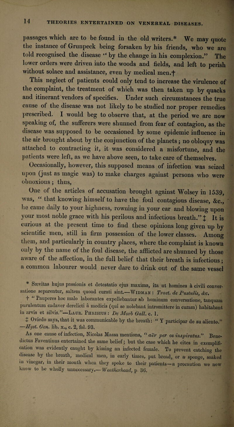 THEORIES ENTERTAINED ON VENEREAL DISEASES. passages which are to be found in the old writers.* We may quote the instance of Grunpeck being forsaken by his friends, who we are told recognised the disease “ by the change in his complexion.” The lower orders were driven into the woods and fields, and left to perish without solace and assistance, even by medical men.*}' This neglect of patients could only tend to increase the virulence of the complaint, the treatment of which was then taken up by quacks and itinerant vendors of specifics. Under such circumstances the true cause of the disease was not likely to be studied nor proper remedies prescribed. I would beg to observe that, at the period we are now speaking of, the sufferers were shunned from fear of contagion, as the disease was supposed to be occasioned by some epidemic influence in the air brought about by the conjunction of the planets ; no obloquy was attached to contracting it, it was considered a misfortune, and the patients were left, as we have above seen, to take care of themselves. Occasionally, however, this supposed means of infection was seized upon (just as magic was) to make charges against persons who were obnoxious ; thus. One of the articles of accusation brought against Wolsey in 1539, was, “ that knowing himself to have the foul contagious disease, &c., he came daily to your highness, rowning in your ear and blowing upon your most noble grace with his perilous and infectious breath.” J It is cuiious at the present time to find these opinions long given up by scientific men, still in firm possession of the lower classes. Among them, and particularly in country places, where the complaint is known only by the name of the foul disease, the afflicted are shunned by those awai e of the affection, in the full belief that their breath is infectious; a common labourer would never dare to drink out of the same vessel * Saevitas hujus passionis et detestatio ejus maxima, ita ut homines a civili conver- satione separentur, saltern quoad curati sint.—Widman : Tract, de Puslulis, etc, h Pauperes hoc malo laborantes expellebantur ab hominum conversatione, tanquam purulentum cadaver derelicti a medicis (qui se nolebant intromittere in curam) habitabant in arvis et silvis.”—Laur. Phrisius : De Mori Gall. c. 1. + Oviedo says, that it was communicable by the breath: “ Y participar de su alien to.” —Ilyst. Gen. lib. x., c. 2, fol. 93. As one cause of infection, Nicolas Massa mentions, et atr per os 'inspiratus.’’ Bene* dictus Faventinus entertained the same belief; but the case which he cites in exemplifi¬ cation was evidently caught by kissing an infected female. To prevent catching the disease by the breath, medical men, in early times, put bread,, or a- sponge, soaked in vinegar, in their mouth when they spoke to their patients—a precaution we now know to be wholly unnecessary.— Weatherhead, p. 30.