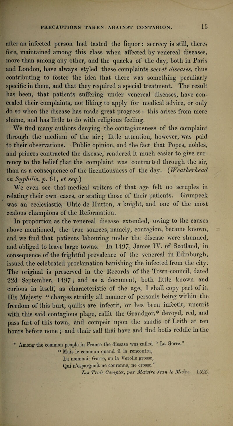 after an infected person had tasted the liquor: secrecy is still, therer fore, maintained among this class when affected by venereal diseases, more than among any other, and the quacks of the day, both in Paris and London, have always styled these complaints secret diseases, thus contributing to foster the idea that there was something peculiarly specific in them, and that they required a special treatment. The result has been, that patients suffering under venereal diseases, have con¬ cealed their complaints, not liking to apply for medical advice, or only do so when the disease has made great progress : this arises from mere shame, and has little to do with religious feeling. We find many authors denying the contagiousness of the complaint through the medium of the air ; little attention, however, was paid to their observations. Public opinion, and the fact that Popes, nobles, and princes contracted the disease, rendered it much easier to give cur¬ rency to the belief that the complaint was contracted through the air, than as a consequence of the licentiousness of the day. (Weatherhead on Syphilis, p. 61, ei seq.) We even see that medical writers of that age felt no scruples in relating their own cases, or stating those of their patients. Grunpeck was an ecclesiastic, Ulric de Hutton, a knight, and one of the most zealous champions of the Reformation. In proportion as the venereal disease extended, owing to the causes above mentioned, the true sources, namely, contagion, became known, and we find that patients labouring under the disease were shunned, and obliged to leave large towns. In 1497, James IV. of Scotland, in consequence of the frightful prevalence of the venereal in Edinburgh, issued the celebrated proclamation banishing the infected from the city. The original is preserved in the Records of the Town-council, dated 22d September, 1497; and as a document, both little known and curious in itself, as characteristic of the age, I shall copy part of it. His Majesty “ charges straitly all manner of personis being within the freedom of this hurt, quilks are infectit, or lies been infectit, uncurit with this said contagious plage, callit the Grandgor,* devoyd, red, and pass furt of this town, and compeir upon the sandis ot Leith at ten hours before none ; and thair sail thai have and find botis reddie in the * Among the common people in France the disease was called “ La Gforre. ’ “ Mais le commun quaild il la rencontra, La nommoit Gforre, ou la Verolle grosse, Qui n’espargnoit ne couronne, ne crosse.” Les Trois Comptes, par Maistre Jean le Maire. 1525.