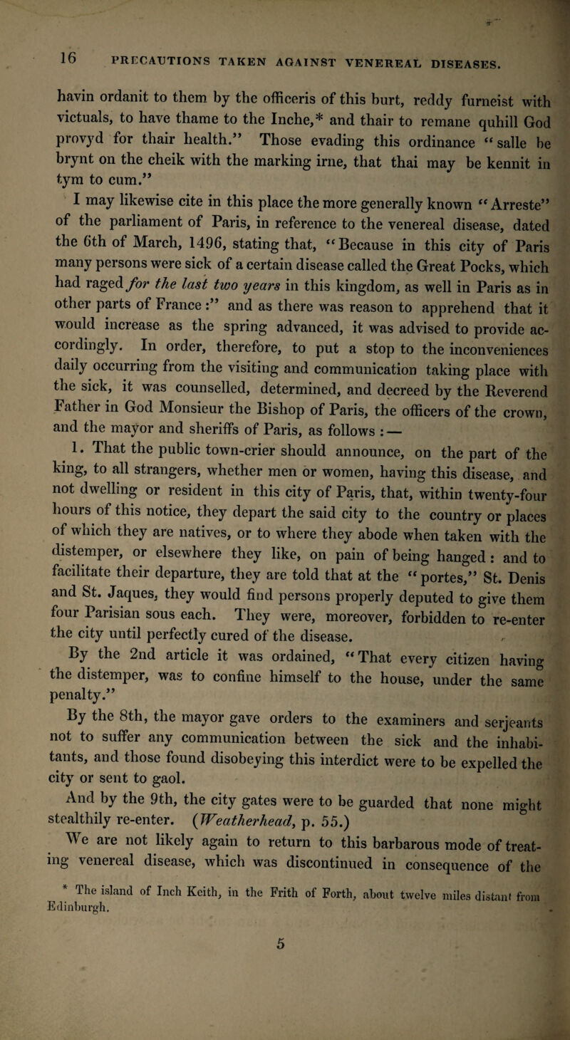 lb PRECAUTIONS TAKEN AGAINST VENEREAL DISEASES. havin ordanit to them by the officeris of this hurt, reddy furneist with victuals, to have thame to the Inche,* and thair to remane quhill God provyd for thair health.” Those evading this ordinance “ salle he brynt on the cheik with the marking irne, that thai may be kennit in tym to cum.” I may likewise cite in this place the more generally known “ Arreste” of the parliament of Paris, in reference to the venereal disease, dated the 6th of March, 1496, stating that, “Because in this city of Paris many persons were sick of a certain disease called the Great Pocks, which had raged for the last two years in this kingdom, as well in Paris as in other parts of France :” and as there was reason to apprehend that it would increase as the spring advanced, it was advised to provide ac¬ cordingly. In order, therefore, to put a stop to the inconveniences daily occurring from the visiting and communication taking place with the sick, it was counselled, determined, and decreed by the Reverend Fathei in God Monsieur the Bishop of Paris, the officers of the crown, and the mayor and sheriffs of Paris, as follows : — 1. That the public town-crier should announce, on the part of the king, to all strangers, whether men or women, having this disease, and not dwelling or resident in this city of Paris, that, within twenty-four hours of this notice, they depart the said city to the country or places of which they are natives, or to where they abode when taken with the distemper, or elsewhere they like, on pain of being hanged: and to facilitate their departure, they are told that at the “ portes,” St. Denis and St. Jaques, they would find persons properly deputed to give them four Parisian sous each. They were, moreover, forbidden to re-enter the city until perfectly cured of the disease. By the 2nd article it was ordained, “That every citizen having the distemper, was to confine himself to the house, under the same penalty.” By the 8th, the mayor gave orders to the examiners and serjeants not to suffer any communication between the sick and the inhabi¬ tants, and those found disobeying this interdict were to be expelled the city or sent to gaol. And by the 9th, the city gates were to be guarded that none might stealthily re-enter. (Weatherhead, p. 55.) We are not likely again to return to this barbarous mode of treat¬ ing venereal disease, which was discontinued in consequence of the The island of Inch Keith, in the Frith of Forth, about twelve miles distant from Edinburgh. 5