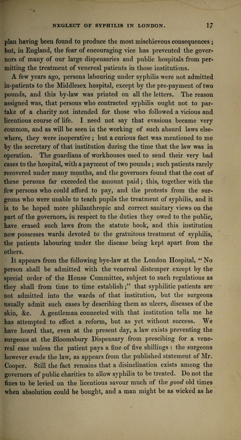 plan having been found to produce the most mischievous consequences ; but, in England, the fear of encouraging vice has prevented the gover¬ nors of many of our large dispensaries and public hospitals from per¬ mitting the treatment of venereal patients in those institutions. A few years ago, persons labouring under syphilis were not admitted in-patients to the Middlesex hospital, except by the pre-payment of two pounds, and this by-law was printed on all the letters. The reason assigned was, that persons who contracted syphilis ought not to par¬ take of a charity not intended for those who followed a vicious and licentious course of life. I need not say that evasions became very common, and as will be seen in the working of such absurd laws else¬ where, they were inoperative ; but a curious fact was mentioned to me by the secretary of that institution during the time that the law was in operation. The guardians of workhouses used to send their very bad cases to the hospital, with a payment of two pounds ; such patients rarely recovered under many months, and the governors found that the cost of these persons far exceeded the amount paid; this, together with the few persons who could afford to pay, and the protests from the sur¬ geons who were unable to teach pupils the treatment of syphilis, and it is to be hoped more philanthropic and correct sanitary views on the part of the governors, in respect to the duties they owed to the public, have erased such laws from the statute book, and this institution now possesses wards devoted to the gratuitous treatment of syphilis, the patients labouring under the disease being kept apart from the others. It appears from the following bye-law at the London Hospital, “ No person shall be admitted with the venereal distemper except by the special order of the House Committee, subject to such regulations as they shall from time to time establishthat syphilitic patients are not admitted into the wards of that institution, but the surgeons usually admit such cases by describing them as ulcers, diseases of the skin, &c. A gentleman connected with that institution tells me he has attempted to effect a reform, but as yet without success. We have heard that, even at the present day, a law exists preventing the surgeons at the Bloomsbury Dispensary from prescibing for a vene¬ real case unless the patient pays a fine of five shillings : the surgeons however evade the law, as appears from the published statement of Mr. Cooper. Still the fact remains that a disinclination exists among the governors of public charities to allow syphilis to be treated. Do not the fines to be levied on the licentious savour much of the good old times when absolution could be bought, and a man might be as wicked as he