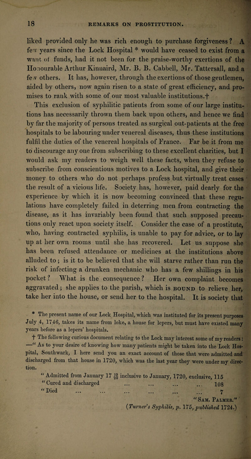 liked provided only he was rich enough to purchase forgiveness ? A few years since the Lock Hospital * would have ceased to exist from a want ol funds, had it not been for the praise-worthy exertions of the Honourable Arthur Kinnaird, Mr. B. B. Cabbell, Mr. Tattersall, and a fev others. It has, however, through the exertions of those gentlemen, aided by others, now again risen to a state of great efficiency, and pro¬ mises to rank with some of our most valuable institutions.f This exclusion of syphilitic patients from some of our large institu¬ tions has necessarily thrown them back upon others, and hence we find by far the majority of persons treated as surgical out-patients at the free hospitals to be labouring under venereal diseases, thus these institutions fulfil the duties of the venereal hospitals of France. Far be it from me to discourage any one from subscribing to these excellent charities, but I would ask my readers to weigh well these facts, when they refuse to subscribe from conscientious motives to a Lock hospital, and give their money to others who do not perhaps profess but virtually treat cases the result of a vicious life. Society has, however, paid dearly for the experience by which it is now becoming convinced that these regu¬ lations have completely failed in deterring men from contracting the disease, as it has invariably been found that such supposed precau¬ tions only react upon society itself. Consider the case of a prostitute, who, having contracted syphilis, is unable to pay for advice, or to lay up at her own rooms until she has recovered. Let us suppose she has been refused attendance or medicines at the institutions above alluded to; is it to be believed that she will starve rather than run the risk of infecting a drunken mechanic who has a few shillings in his pocket ? What is the consequence ? Her own complaint becomes aggravated; she applies to the parish, which is bound to relieve her, take her into the house, or send her to the hospital. It is society that * The present name of our Lock Hospital, which was instituted for its present purposes July 4, 1746, takes its name from loke, a house for lepers, hut must have existed many years before as a lepers’ hospitals. f The following curious document relating to the Lock may interest some of my readers: —“ As to your desire of knowing how many patients might be taken into the Lock Hos¬ pital, Southwark, I here send you an exact account of those that were admitted and discharged from that house in 1/20, which was the last year they were under my direc¬ tion. “ Admitted from January 17 inclusive to January, 1720, exclusive, 115 “ Cured and discharged ... ... ... pog ... ... ... ... ... ... 7 “Sam. Palmer.” (Turner's Syphilis, p. 175, published 1724.)