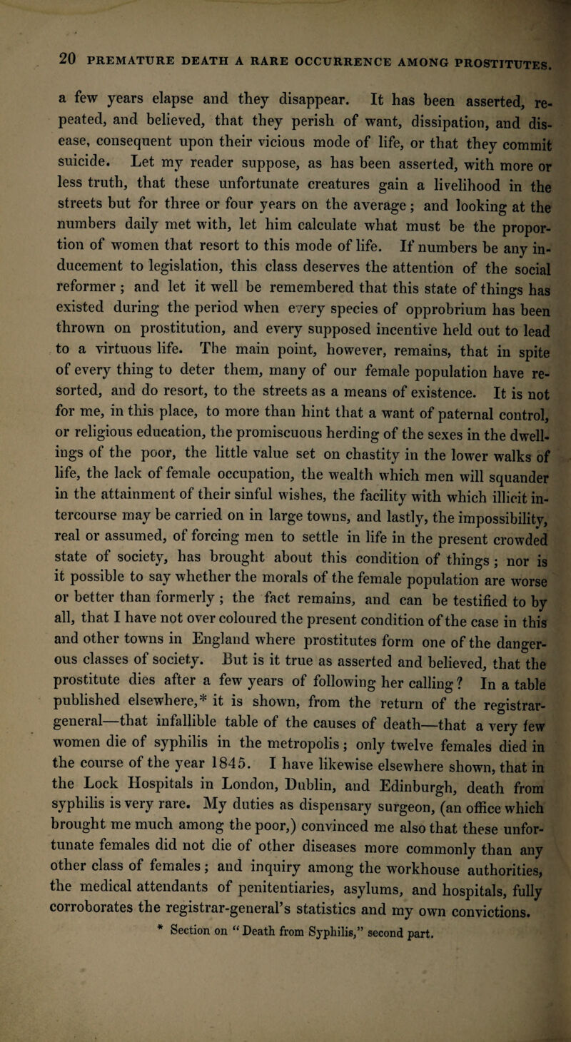 a few years elapse and they disappear. It has been asserted, re¬ peated, and believed, that they perish of want, dissipation, and dis¬ ease, consequent upon their vicious mode of life, or that they commit suicide. Let my reader suppose, as has been asserted, with more or less truth, that these unfortunate creatures gain a livelihood in the streets but for three or four years on the average; and looking at the numbers daily met with, let him calculate what must be the propor¬ tion of women that resort to this mode of life. If numbers be any in¬ ducement to legislation, this class deserves the attention of the social reformer ; and let it well be remembered that this state of things has existed during the period when every species of opprobrium has been thrown on prostitution, and every supposed incentive held out to lead to a virtuous life. The main point, however, remains, that in spite of every thing to deter them, many of our female population have re¬ sorted, and do resort, to the streets as a means of existence. It is not for me, in this place, to more than hint that a want of paternal control, or religious education, the promiscuous herding of the sexes in the dwell¬ ings of the poor, the little value set on chastity in the lower walks of life, the lack of female occupation, the wealth which men will squander in the attainment of their sinful wishes, the facility with which illicit in¬ tercourse may be carried on in large towns, and lastly, the impossibility, real or assumed, of forcing men to settle in life in the present crowded state of society, has brought about this condition of things ; nor is it possible to say whether the morals of the female population are worse or better than formerly ; the fact remains, and can be testified to by all, that I have not over coloured the present condition of the case in this and other towns in England where prostitutes form one of the danger¬ ous classes of society. But is it true as asserted and believed, that the prostitute dies after a few years of following her calling ? In a table published elsewhere,^ it is shown, from the return of the registrar- general that infallible table of the causes of death—that a very few women die of syphilis in the metropolis; only twelve females died in the course of the year 1845. I have likewise elsewhere shown, that in the Lock Hospitals in London, Dublin, and Edinburgh, death from syphilis is veiy laie. My duties as dispensary surgeon, (an office which brought me much among the poor,) convinced me also that these unfor¬ tunate females did not die of other diseases more commonly than any other class of females; and inquiry among the workhouse authorities, the medical attendants of penitentiaries, asylums, and hospitals, fully corroborates the registrar-general s statistics and my own convictions. * Section on “ Death from Syphilis,” second part.