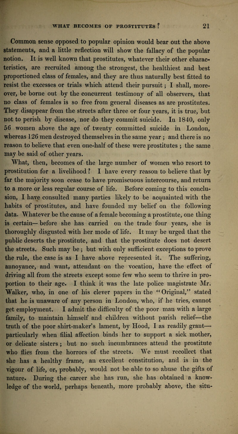 Common sense opposed to popular opinion would bear out the above statements, and a little reflection will show the fallacy of the popular notion. It is well known that prostitutes, whatever their other charac¬ teristics, are recruited among the strongest, the healthiest and best proportioned class of females, and they are thus naturally best fitted to resist the excesses or trials which attend their pursuit; I shall, more¬ over, be borne out by the concurrent testimony of all observers, that no class of females is so free from general diseases as are prostitutes. They disappear from the streets after three or four years, it is true, but not to perish by disease, nor do they commit suicide. In 1840, only 56 women above the age of twenty committed suicide in London, whereas 126 men destroyed themselves in the same year ; and there is no reason to believe that even one-half of these were prostitutes ; the same may be said of other years. What, then, becomes of the large number of women who resort to prostitution for a livelihood ? I have every reason to believe that by far the majority soon cease to have promiscuous intercourse, and return to a more or less regular course of life. Before coming to this conclu¬ sion, I have consulted many parties likely to be acquainted with the habits of prostitutes, and have founded my belief on the following data. Whatever be the cause of a female becoming a prostitute, one thing is certain— before she has carried on the trade four years, she is thoroughly disgusted with her mode of life. It may be urged that the public deserts the prostitute, and that the prostitute does not desert the streets. Such may be ; but with only sufficient exceptions to prove the rule, the case is as I have above represented it. The suffering, annoyance, and want, attendant on the vocation, have the effect of driving all from the streets except some few who seem to thrive in pro¬ portion to their age. I think it was the late police magistrate Mr. Walker, who, in one of his clever papers in the “ Original,” stated that he is unaware of any person in London, who, if he tries, cannot get employment. I admit the difficulty of the poor man with a large family, to maintain himself and children without parish relief—the truth of the poor shirt-maker’s lament, by Hood, I as readily grant— particularly when filial affection binds her to support a sick mother, or delicate sisters ; but no such incumbrances attend the prostitute who flies from the horrors of the streets. We must recollect that she has a healthy frame, an excellent constitution, and is in the vigour of life, or, probably, would not be able to so abuse the gifts of nature. During the career she has run, she has obtained a know- ledge of the world, perhaps beneath, more probably above, the situ-