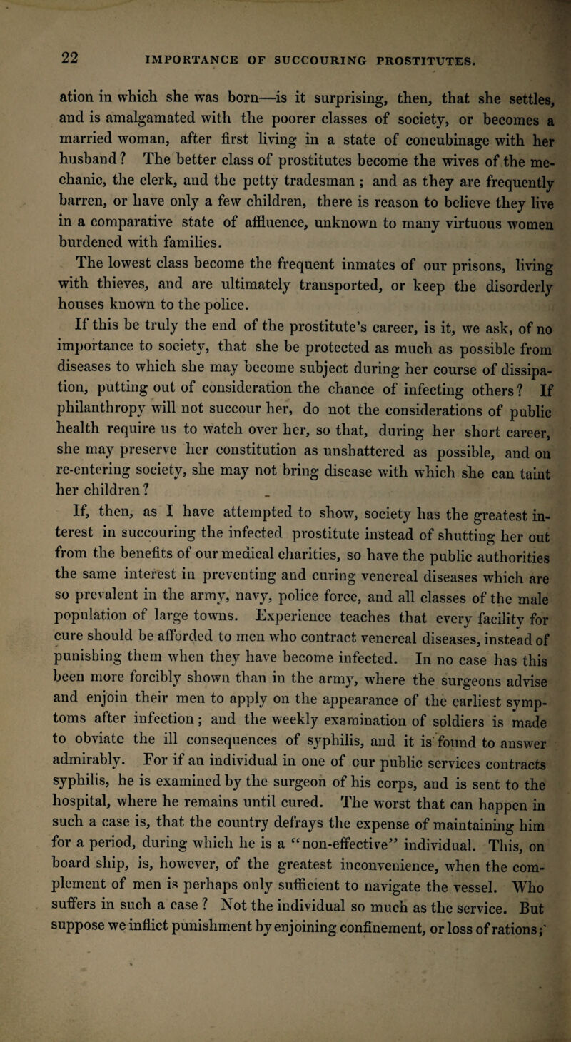 IMPORTANCE OF SUCCOURING PROSTITUTES. ation in which she was born—is it surprising, then, that she settles, and is amalgamated with the poorer classes of society, or becomes a married woman, after first living in a state of concubinage with her husband ? The better class of prostitutes become the wives of the me¬ chanic, the clerk, and the petty tradesman ; and as they are frequently barren, or have only a few children, there is reason to believe they live in a comparative state of affluence, unknown to many virtuous women burdened with families. The lowest class become the frequent inmates of our prisons, living with thieves, and are ultimately transported, or keep the disorderly houses known to the police. If this be truly the end of the prostitute’s career, is it, we ask, of no importance to society, that she be protected as much as possible from diseases to which she may become subject during her course of dissipa¬ tion, putting out of consideration the chance of infecting others ? If philanthropy will not succour her, do not the considerations of public health require us to watch over her, so that, during her short career, she may preserve her constitution as unshattered as possible, and on re-entering society, she may not bring disease with which she can taint her children ? If, then, as I have attempted to show, society has the greatest in¬ terest in succouring the infected prostitute instead of shutting her out from the benefits of our medical charities, so have the public authorities the same interest in preventing and curing venereal diseases which are so prevalent in the army, navy, police force, and all classes of the male population of large towns. Experience teaches that every facility for cure should be afforded to men who contract venereal diseases, instead of punishing them when they have become infected. In no case has this been more forcibly shown than in the army, where the surgeons advise and enjoin their men to apply on the appearance of the earliest symp¬ toms after infection; and the weekly examination of soldiers is made to obviate the ill consequences of syphilis, and it is found to answer admirably. For if an individual in one of our public services contracts syphilis, he is examined by the surgeon of his corps, and is sent to the hospital, where he remains until cured. The worst that can happen in such a case is, that the country defrays the expense of maintaining him for a period, during which he is a “non-effective” individual. This, on board ship, is, however, of the greatest inconvenience, when the com¬ plement of men is perhaps only sufficient to navigate the vessel. Who suffers in such a case ? Not the individual so much as the service. But suppose we inflict punishment by enjoining confinement, or loss of rations;'