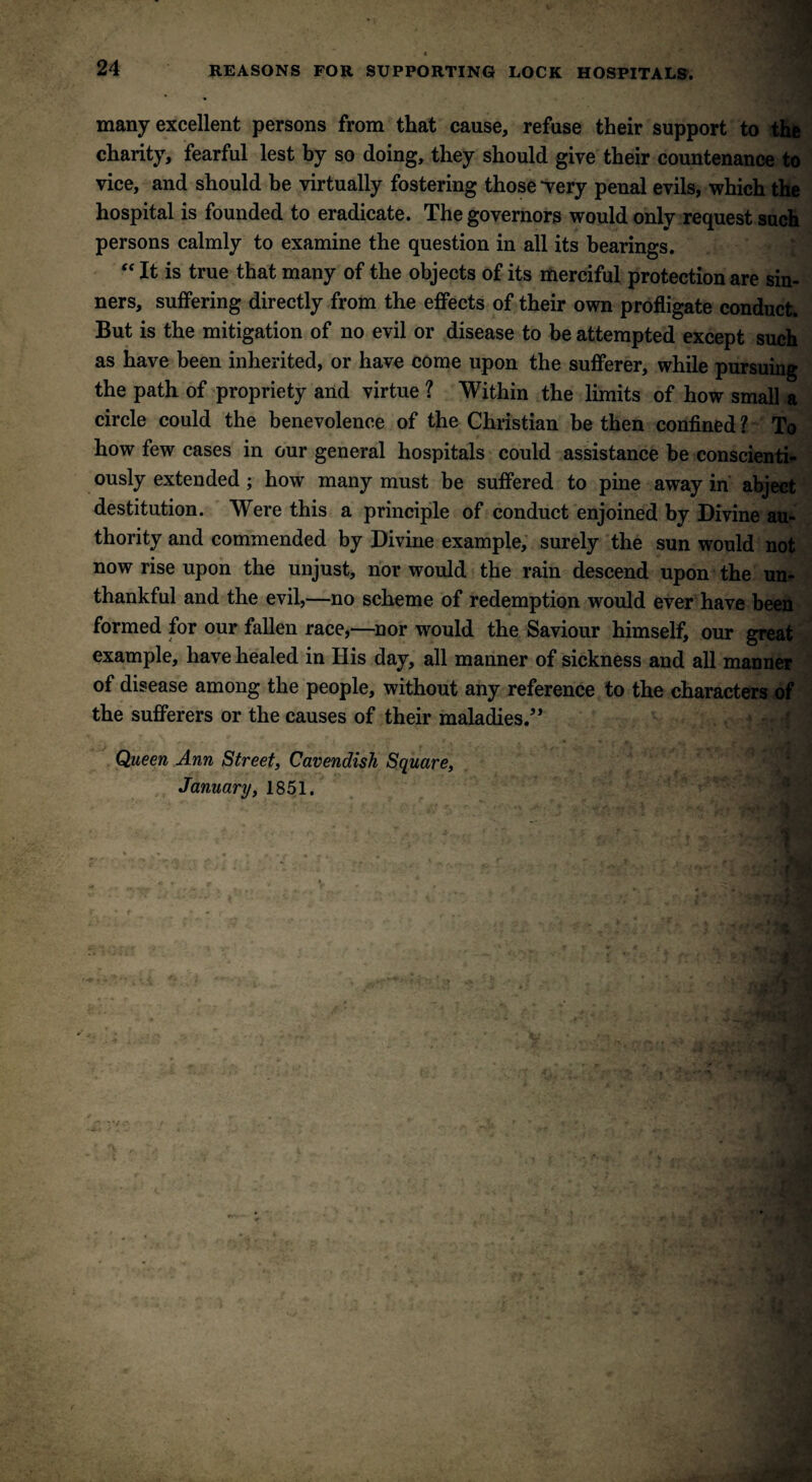 many excellent persons from that cause, refuse their support to the charity, fearful lest by so doing, they should give their countenance to vice, and should be virtually fostering those -very penal evils, which the hospital is founded to eradicate. The governors would only request such persons calmly to examine the question in all its bearings. “ It is true that many of the objects of its merciful protection are sin¬ ners, suffering directly from the effects of their own profligate conduct. But is the mitigation of no evil or disease to be attempted except such as have been inherited, or have come upon the sufferer, while pursuing the path of propriety and virtue ? Within the limits of how small a circle could the benevolence of the Christian be then confined ? To how few cases in our general hospitals could assistance he conscienti¬ ously extended; how many must be suffered to pine away in abject destitution. Were this a principle of conduct enjoined by Divine au¬ thority and commended by Divine example, surely the sun would not now rise upon the unjust, nor would the rain descend upon the un¬ thankful and the evil,—no scheme of redemption would ever have been formed for our fallen race,—nor would the Saviour himself, our great example, have healed in His day, all manner of sickness and all manner of disease among the people, without any reference to the characters of the sufferers or the causes of their maladies.” Queen Ann Street, Cavendish Square, January, 1851.