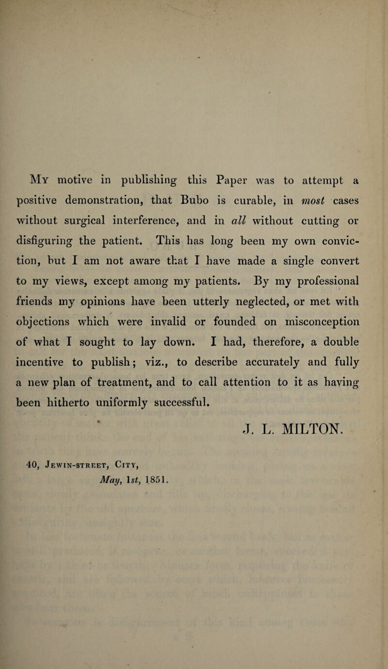 positive demonstration, that Bubo is curable, in most cases without surgical interference, and in all without cutting or disfiguring the patient. This has long been my own convic¬ tion, but I am not aware that I have made a single convert to my views, except among my patients. By my professional friends my opinions have been utterly neglected, or met with objections which were invalid or founded on misconception of what I sought to lay down. I had, therefore, a double incentive to publish; viz., to describe accurately and fully a new plan of treatment, and to call attention to it as having been hitherto uniformly successful. 40, Jewin-street, City, May, ls£, 1851. J. L. MILTON.