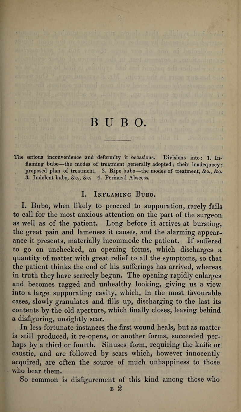 BUBO. The serious inconvenience and deformity it occasions. Divisions into: 1. In¬ flaming bubo—the modes of treatment generally adopted; their inadequacy; proposed plan of treatment. 2. Ripe bubo—the modes of treatment, &c., &c. 3. Indolent bubo, &c., &c. 4. Perinaeal Abscess. I. Inflaming Bubo. I. Bubo, when likely to proceed to suppuration, rarely fails to call for the most anxious attention on the part of the surgeon as well as of the patient. Long before it arrives at bursting, the great pain and lameness it causes, and the alarming appear¬ ance it presents, materially incommode the patient. If suffered to go on unchecked, an opening forms, which discharges a quantity of matter with great relief to all the symptoms, so that the patient thinks the end of his sufferings has arrived, whereas in truth they have scarcely begun. The opening rapidly enlarges and becomes ragged and unhealthy looking, giving us a view into a large suppurating cavity, which, in the most favourable cases, slowly granulates and fills up, discharging to the last its contents by the old aperture, which finally closes, leaving behind a disfiguring, unsightly scar. In less fortunate instances the first wound heals, but as matter is still produced, it re-opens, or another forms, succeeded per¬ haps by a third or fourth. Sinuses form, requiring the knife or caustic, and are followed by scars which, however innocently acquired, are often the source of much unhappiness to those who bear them. So common is disfigurement of this kind among those who b 2