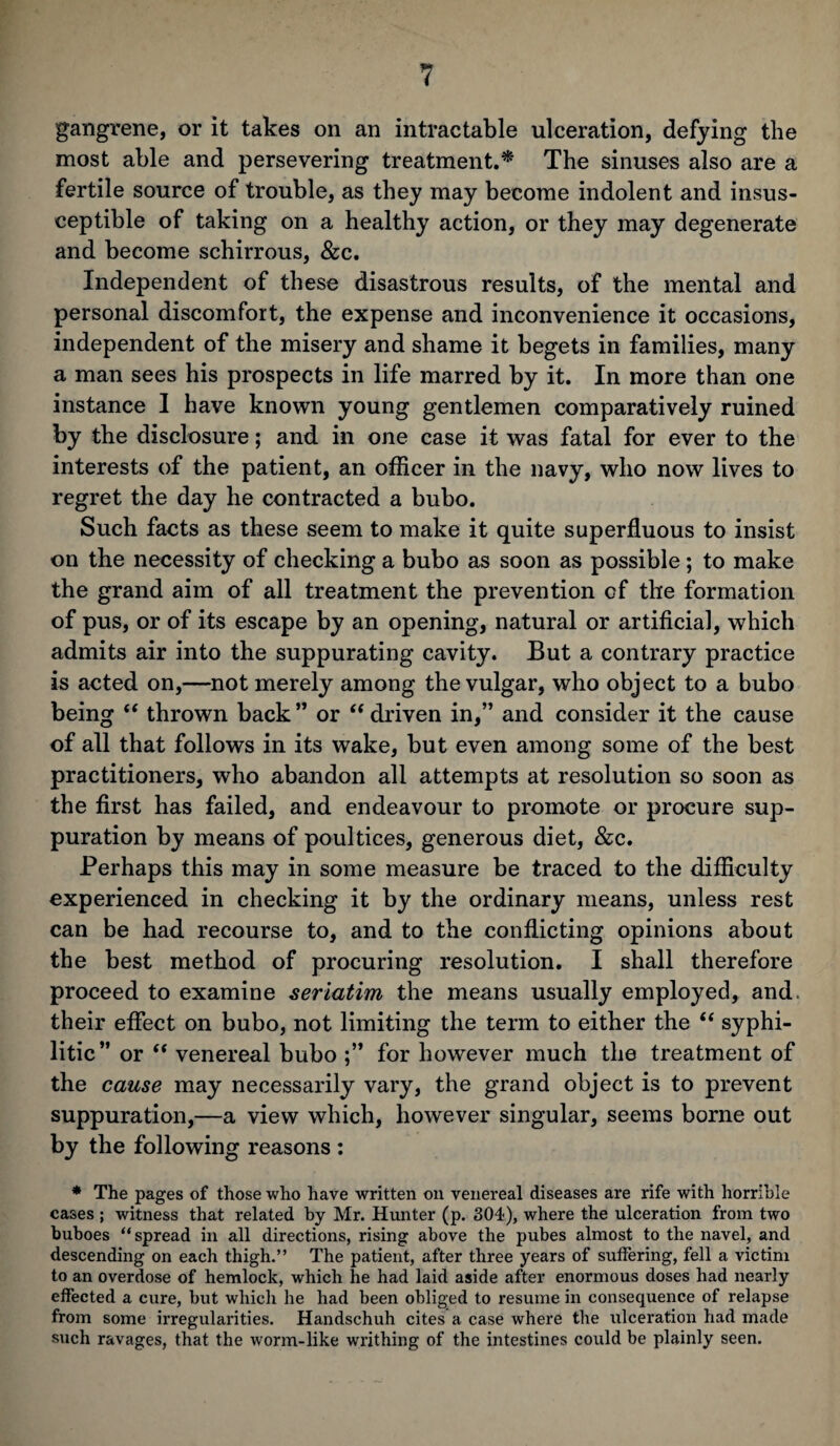 gangrene, or it takes on an intractable ulceration, defying the most able and persevering treatment.* The sinuses also are a fertile source of trouble, as they may become indolent and insus¬ ceptible of taking on a healthy action, or they may degenerate and become schirrous, &c. Independent of these disastrous results, of the mental and personal discomfort, the expense and inconvenience it occasions, independent of the misery and shame it begets in families, many a man sees his prospects in life marred by it. In more than one instance I have known young gentlemen comparatively ruined by the disclosure; and in one case it was fatal for ever to the interests of the patient, an officer in the navy, who now lives to regret the day he contracted a bubo. Such facts as these seem to make it quite superfluous to insist on the necessity of checking a bubo as soon as possible; to make the grand aim of all treatment the prevention of the formation of pus, or of its escape by an opening, natural or artificial, which admits air into the suppurating cavity. But a contrary practice is acted on,—not merely among the vulgar, who object to a bubo being “ thrown back” or “driven in,” and consider it the cause of all that follows in its wake, but even among some of the best practitioners, who abandon all attempts at resolution so soon as the first has failed, and endeavour to promote or procure sup¬ puration by means of poultices, generous diet, &c. Perhaps this may in some measure be traced to the difficulty experienced in checking it by the ordinary means, unless rest can be had recourse to, and to the conflicting opinions about the best method of procuring resolution. I shall therefore proceed to examine seriatim the means usually employed, and- their effect on bubo, not limiting the term to either the “ syphi¬ litic” or  venereal bubo ;” for however much the treatment of the cause may necessarily vary, the grand object is to prevent suppuration,—a view which, however singular, seems borne out by the following reasons : * The pages of those who have written on venereal diseases are rife with horrible cases ; witness that related by Mr. Hunter (p. 304), where the ulceration from two buboes “spread in all directions, rising above the pubes almost to the navel, and descending on each thigh.” The patient, after three years of suffering, fell a victim to an overdose of hemlock, which he had laid aside after enormous doses had nearly effected a cure, but which he had been obliged to resume in consequence of relapse from some irregularities. Handschuh cites a case where the ulceration had made such ravages, that the worm-like writhing of the intestines could be plainly seen.