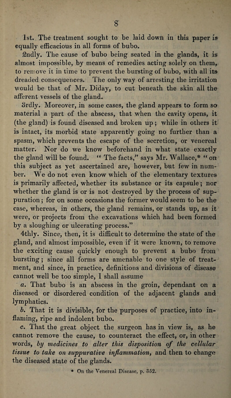 1st. The treatment sought to be laid down in this paper is equally efficacious in all forms of bubo. Sndly. The cause of bubo being seated in the glands, it is almost impossible, by means of remedies acting solely on them, to remove it in time to prevent the bursting of bubo, with all its dreaded consequences. The only way of arresting the irritation would be that of Mr. Diday, to cut beneath the skin all the afferent vessels of the gland. Srdly. Moreover, in some cases, the gland appears to form so material a part of the abscess, that when the cavity opens, it (the gland) is found diseased and broken up; while in others it is intact, its morbid state apparently going no further than a spasm, which prevents the eseape of the secretion, or venereal matter. Nor do we know beforehand in what state exactly the gland will be found. “ The facts/’ says Mr. Wallace,* “ on this subject as yet ascertained are, however, but few in num¬ ber. We do not even know which of the elementary textures is primarily affected, whether its substance or its capsule; nor whether the gland is or is not destroyed by the process of sup¬ puration ; for on some occasions the former would seem to be the case, whereas, in others, the gland remains, or stands up, as it were, or projects from the excavations which had been formed by a sloughing or ulcerating process.” 4thly. Since, then, it is difficult to determine the state of the gland, and almost impossible, even if it were known, to remove the exciting cause quickly enough to prevent a bubo from bursting ; since all forms are amenable to one style of treat¬ ment, and since, in practice, definitions and divisions of disease cannot well be too simple, I shall assume a. That bubo is an abscess in the groin, dependant on a diseased or disordered condition of the adjacent glands and lymphatics. b. That it is divisible, for the purposes of practice, into in¬ flaming, ripe and indolent bubo. c. That the great object the surgeon has in view is, as he cannot remove the cause, to counteract the effect, or, in other words, by medicines to alter this disposition of the cellular tissue to take on suppurative inflammation, and then to change the diseased state of the glands. * On the Venereal Disease, p. 352.
