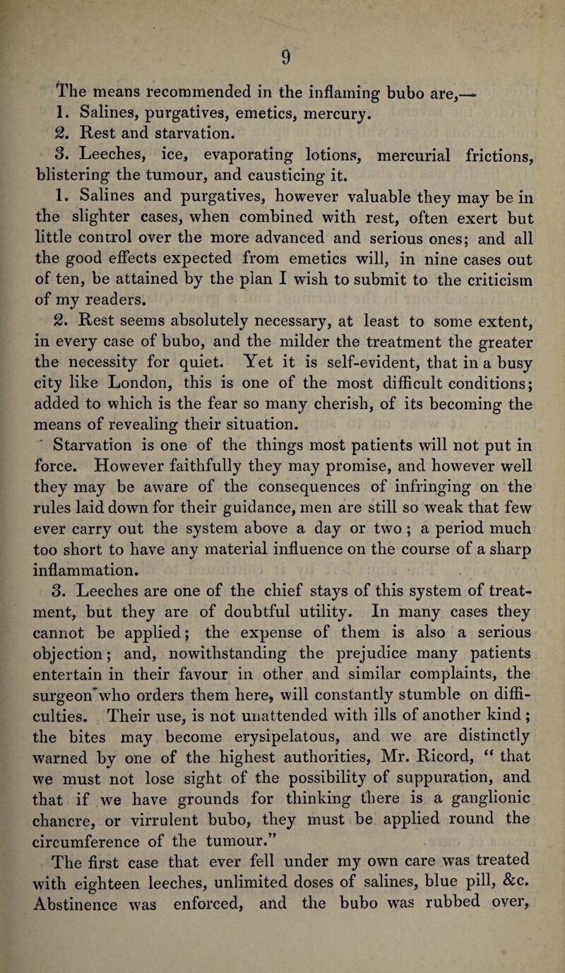 The means recommended in the inflaming bubo are,— 1. Salines, purgatives, emetics, mercury. 2. Rest and starvation. 3. Leeches, ice, evaporating lotions, mercurial frictions, blistering the tumour, and causticing it. 1. Salines and purgatives, however valuable they may be in the slighter cases, when combined with rest, often exert but little control over the more advanced and serious ones; and all the good effects expected from emetics will, in nine cases out of ten, be attained by the plan I wish to submit to the criticism of my readers. 2. Rest seems absolutely necessary, at least to some extent, in every case of bubo, and the milder the treatment the greater the necessity for quiet. Yet it is self-evident, that in a busy city like London, this is one of the most difficult conditions; added to which is the fear so many cherish, of its becoming the means of revealing their situation. Starvation is one of the things most patients will not put in force. However faithfully they may promise, and however well they may be aware of the consequences of infringing on the rules laid down for their guidance, men are still so weak that few ever carry out the system above a day or two ; a period much too short to have any material influence on the course of a sharp inflammation. 3. Leeches are one of the chief stays of this system of treat¬ ment, but they are of doubtful utility. In many cases they cannot be applied; the expense of them is also a serious objection; and, nowithstanding the prejudice many patients entertain in their favour in other and similar complaints, the surgeon who orders them here, will constantly stumble on diffi¬ culties. Their use, is not unattended with ills of another kind; the bites may become erysipelatous, and we are distinctly warned by one of the highest authorities, Mr. Ricord, “ that we must not lose sight of the possibility of suppuration, and that if we have grounds for thinking there is a ganglionic chancre, or virrulent bubo, they must be applied round the circumference of the tumour.” The first case that ever fell under my own care was treated with eighteen leeches, unlimited doses of salines, blue pill, &c. Abstinence was enforced, and the bubo was rubbed over,