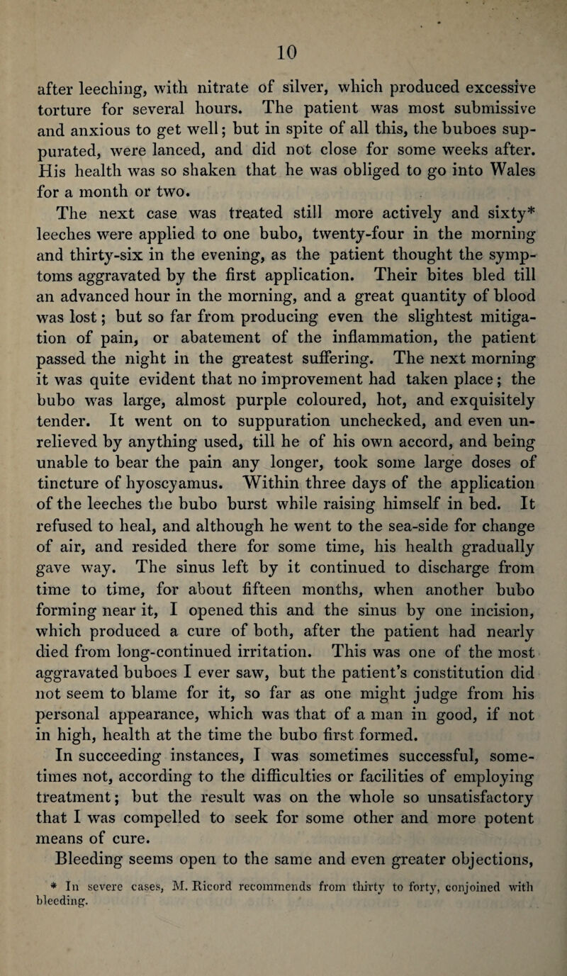 after leeching, with nitrate of silver, which produced excessive torture for several hours. The patient was most submissive and anxious to get well; but in spite of all this, the buboes sup¬ purated, were lanced, and did not close for some weeks after. His health was so shaken that he was obliged to go into Wales for a month or two. The next case was treated still more actively and sixty* leeches were applied to one bubo, twenty-four in the morning and thirty-six in the evening, as the patient thought the symp¬ toms aggravated by the first application. Their bites bled till an advanced hour in the morning, and a great quantity of blood was lost; but so far from producing even the slightest mitiga¬ tion of pain, or abatement of the inflammation, the patient passed the night in the greatest suffering. The next morning it was quite evident that no improvement had taken place; the bubo was large, almost purple coloured, hot, and exquisitely tender. It went on to suppuration unchecked, and even un¬ relieved by anything used, till he of his own accord, and being unable to bear the pain any longer, took some large doses of tincture of hyoscyamus. Within three days of the application of the leeches the bubo burst while raising himself in bed. It refused to heal, and although he went to the sea-side for change of air, and resided there for some time, his health gradually gave way. The sinus left by it continued to discharge from time to time, for about fifteen months, when another bubo forming near it, I opened this and the sinus by one incision, which produced a cure of both, after the patient had nearly died from long-continued irritation. This was one of the most aggravated buboes I ever saw, but the patient’s constitution did not seem to blame for it, so far as one might judge from his personal appearance, which was that of a man in good, if not in high, health at the time the bubo first formed. In succeeding instances, I was sometimes successful, some¬ times not, according to the difficulties or facilities of employing treatment; but the result was on the whole so unsatisfactory that I was compelled to seek for some other and more potent means of cure. Bleeding seems open to the same and even greater objections, * In severe cases, M. Ricord recommends from thirty to forty, conjoined with bleeding.